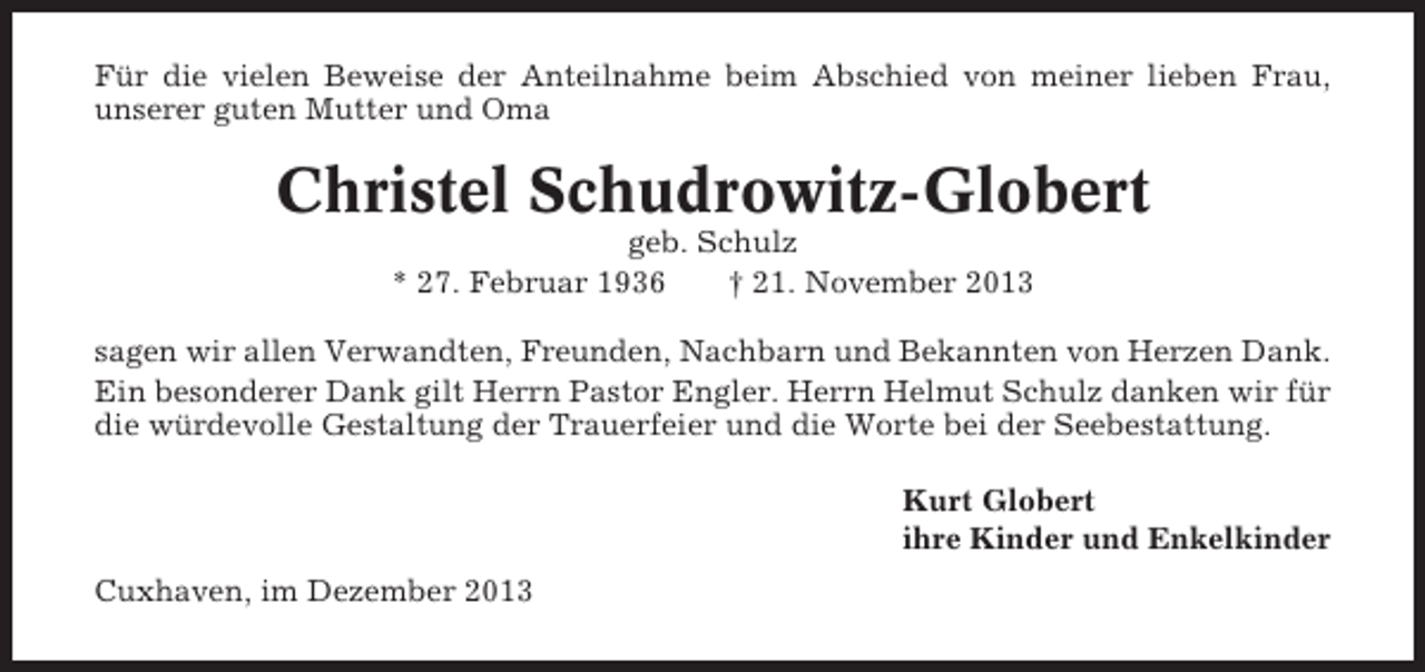 <p>Für die vielen Beweise der Anteilnahme beim Abschied von meiner lieben Frau,<br />unserer guten Mutter und Oma</p><p>Christel Schudrowitz-Globert<br />geb. Schulz<br />* 27. Februar 1936<br />† 21. November 2013<br />sagen wir allen Verwandten, Freunden, Nachbarn und Bekannten von Herzen Dank.<br />Ein besonderer Dank gilt Herrn Pastor Engler. Herrn Helmut Schulz danken wir für<br />die würdevolle Gestaltung der Trauerfeier und die Worte bei der Seebestattung.<br />Kurt Globert<br />ihre Kinder und Enkelkinder<br />Cuxhaven, im Dezember 2013</p>