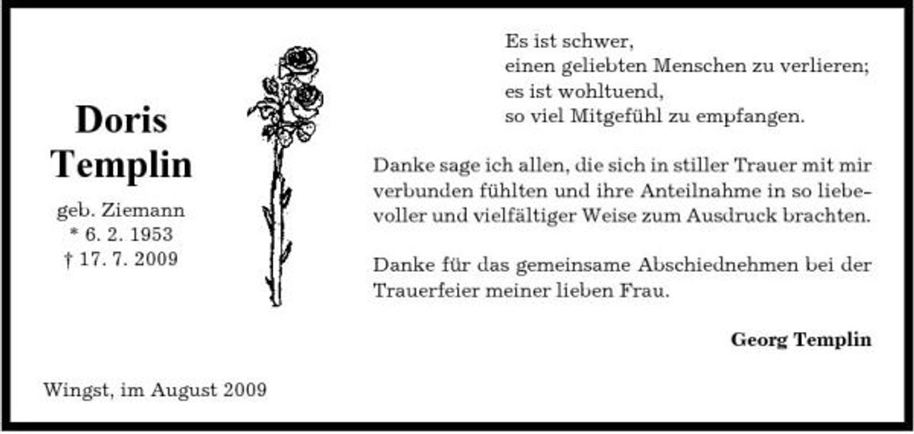 <p>Doris Templin<br />geb. Ziemann * 6. 2. 1953 † 17. 7. 2009</p><p>Es ist schwer, einen geliebten Menschen zu verlieren; es ist wohltuend, so viel Mitgefühl zu empfangen. Danke sage ich allen, die sich in stiller Trauer mit mir verbunden fühlten und ihre Anteilnahme in so liebevoller und vielfältiger Weise zum Ausdruck brachten. Danke für das gemeinsame Abschiednehmen bei der Trauerfeier meiner lieben Frau. Georg Templin</p><p>Wingst, im August 2009</p>