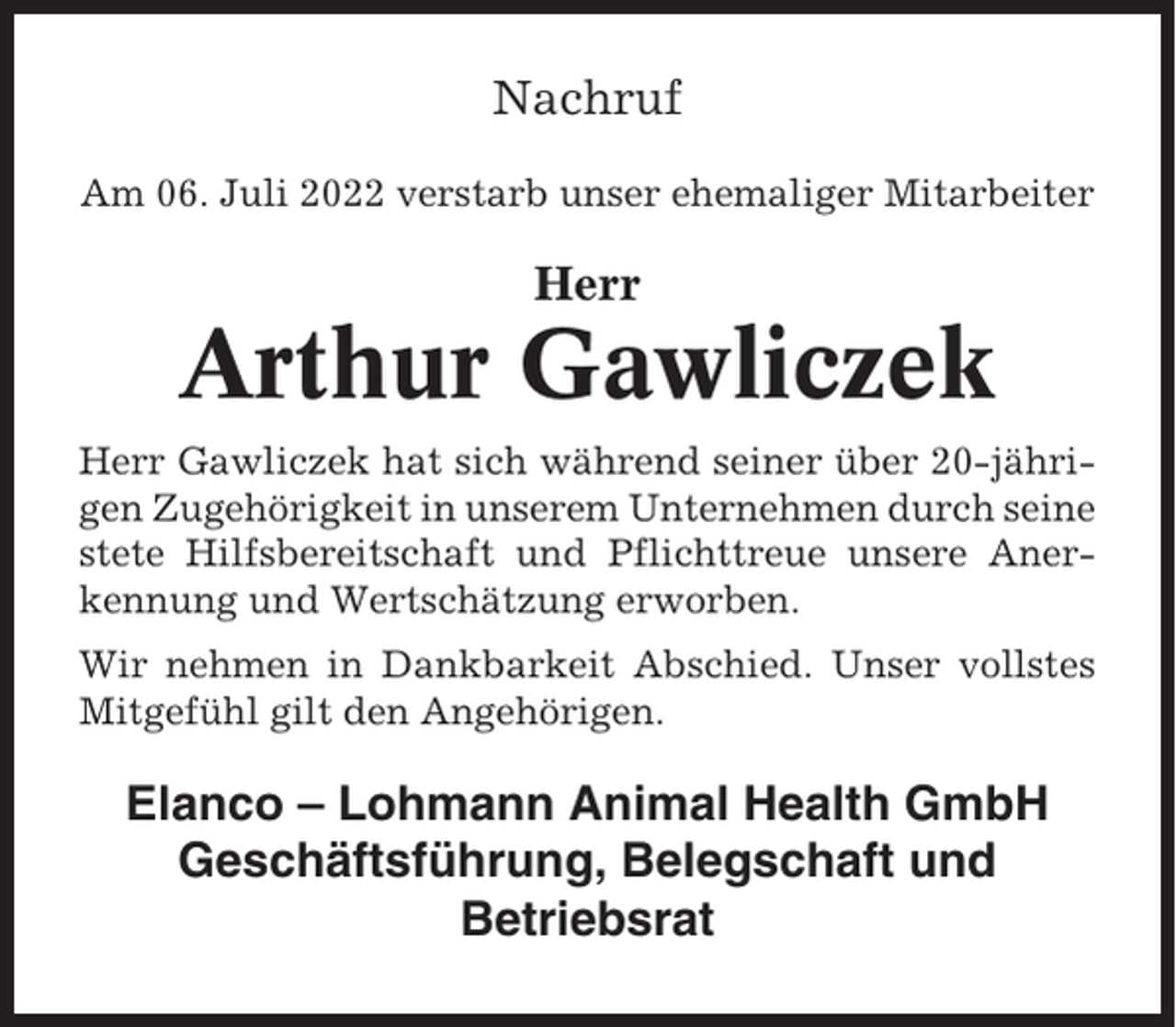 <p>Nachruf<br />Am 06. Juli 2022 verstarb unser ehemaliger Mitarbeiter</p><p>Herr</p><p>Arthur Gawliczek<br />Herr Gawliczek hat sich während seiner über 20-jährigen Zugehörigkeit in unserem Unternehmen durch seine<br />stete Hilfsbereitschaft und Pflichttreue unsere Anerkennung und Wertschätzung erworben.<br />Wir nehmen in Dankbarkeit Abschied. Unser vollstes<br />Mitgefühl gilt den Angehörigen.</p><p>Elanco – Lohmann Animal Health GmbH<br />Geschäftsführung, Belegschaft und<br />Betriebsrat</p>