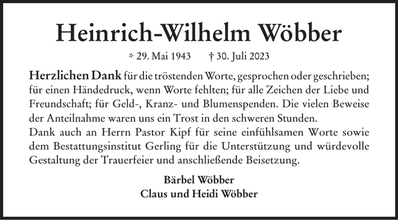 <p>Heinrich-Wilhelm Wöbber<br />* 29. Mai 1943</p><p>† 30. Juli 2023</p><p>Herzlichen Dank für die tröstenden Worte, gesprochen oder geschrieben;<br />für einen Händedruck, wenn Worte fehlten; für alle Zeichen der Liebe und<br />Freundschaft; für Geld-, Kranz- und Blumenspenden. Die vielen Beweise<br />der Anteilnahme waren uns ein Trost in den schweren Stunden.<br />Dank auch an Herrn Pastor Kipf für seine einfühlsamen Worte sowie<br />dem Bestattungsinstitut Gerling für die Unterstützung und würdevolle<br />Gestaltung der Trauerfeier und anschließende Beisetzung.<br />Bärbel Wöbber<br />Claus und Heidi Wöbber</p>