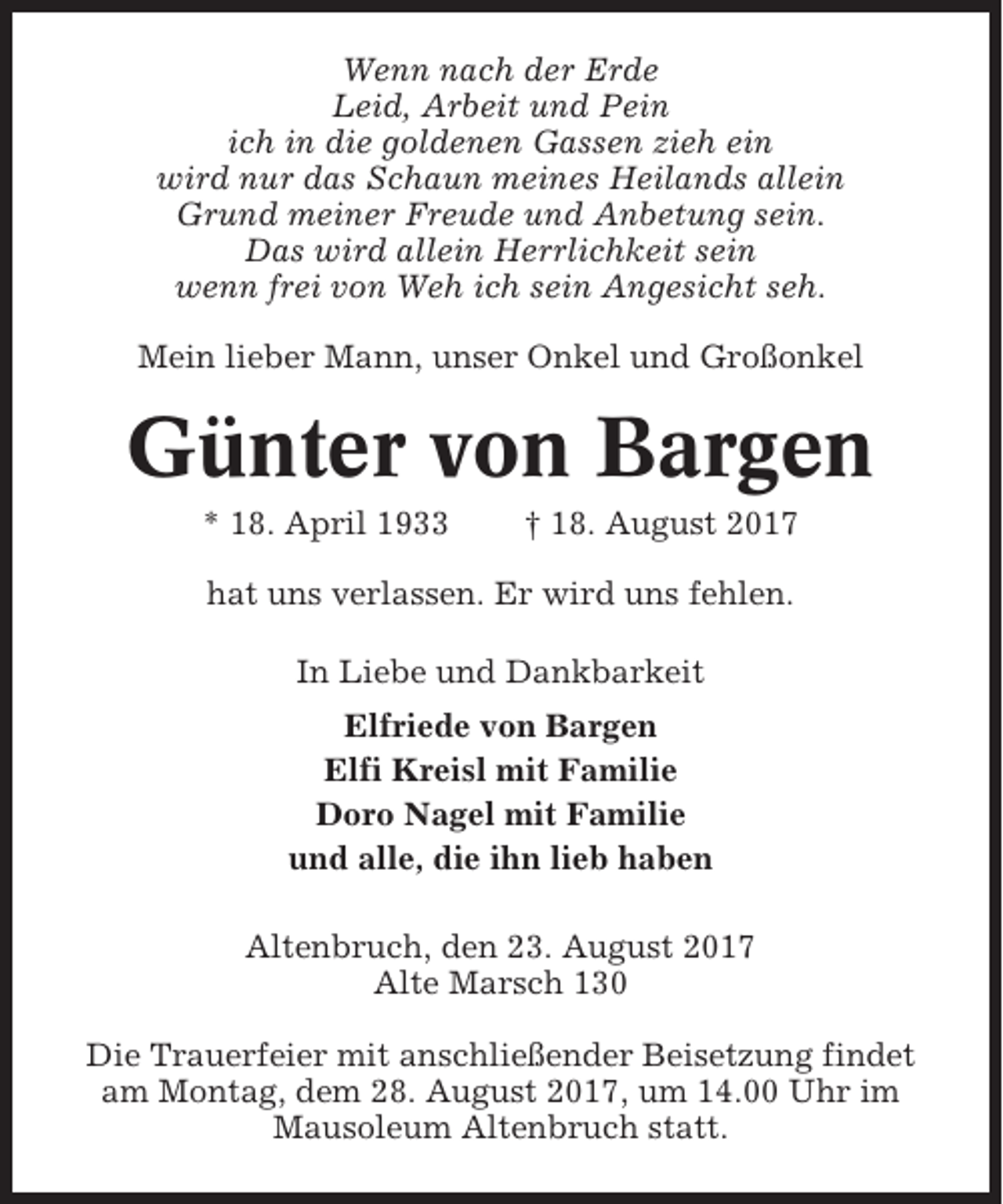 <p>Wenn nach der Erde<br />Leid, Arbeit und Pein<br />ich in die goldenen Gassen zieh ein<br />wird nur das Schaun meines Heilands allein<br />Grund meiner Freude und Anbetung sein.<br />Das wird allein Herrlichkeit sein<br />wenn frei von Weh ich sein Angesicht seh.<br />Mein lieber Mann, unser Onkel und Großonkel</p><p>Günter von Bargen<br />* 18. April 1933</p><p>† 18. August 2017</p><p>hat uns verlassen. Er wird uns fehlen.<br />In Liebe und Dankbarkeit<br />Elfriede von Bargen<br />Elfi Kreisl mit Familie<br />Doro Nagel mit Familie<br />und alle, die ihn lieb haben<br />Altenbruch, den 23. August 2017<br />Alte Marsch 130<br />Die Trauerfeier mit anschließender Beisetzung findet<br />am Montag, dem 28. August 2017, um 14.00 Uhr im<br />Mausoleum Altenbruch statt.</p>