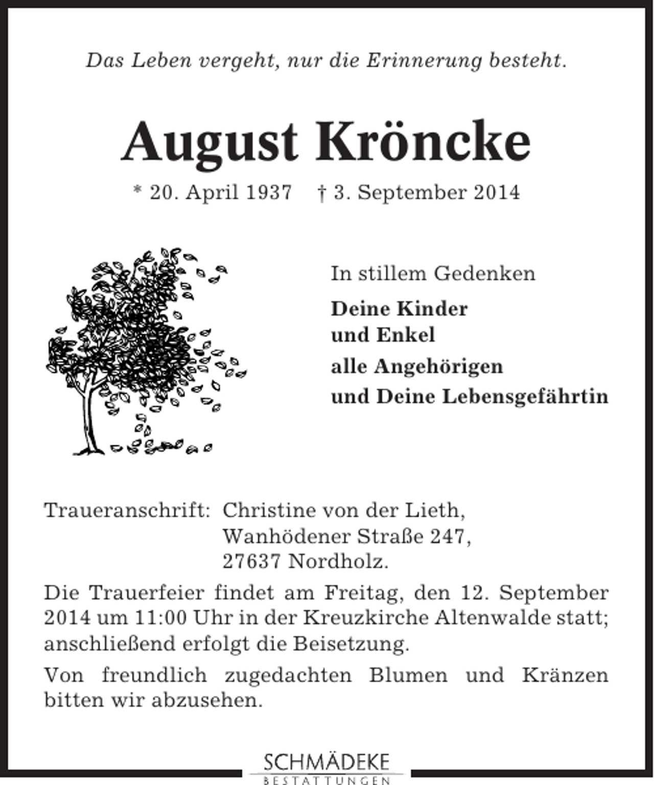 <p>Das Leben vergeht, nur die Erinnerung besteht.</p><p>August Kröncke<br />* 20. April 1937</p><p>† 3. September 2014</p><p>In stillem Gedenken<br />Deine Kinder<br />und Enkel<br />alle Angehörigen<br />und Deine Lebensgefährtin</p><p>Traueranschrift: Christine von der Lieth,<br />Wanhödener Straße 247,<br />27637 Nordholz.<br />Die Trauerfeier findet am Freitag, den 12. September<br />2014 um 11:00 Uhr in der Kreuzkirche Altenwalde statt;<br />anschließend erfolgt die Beisetzung.<br />Von freundlich zugedachten Blumen und Kränzen<br />bitten wir abzusehen.</p>