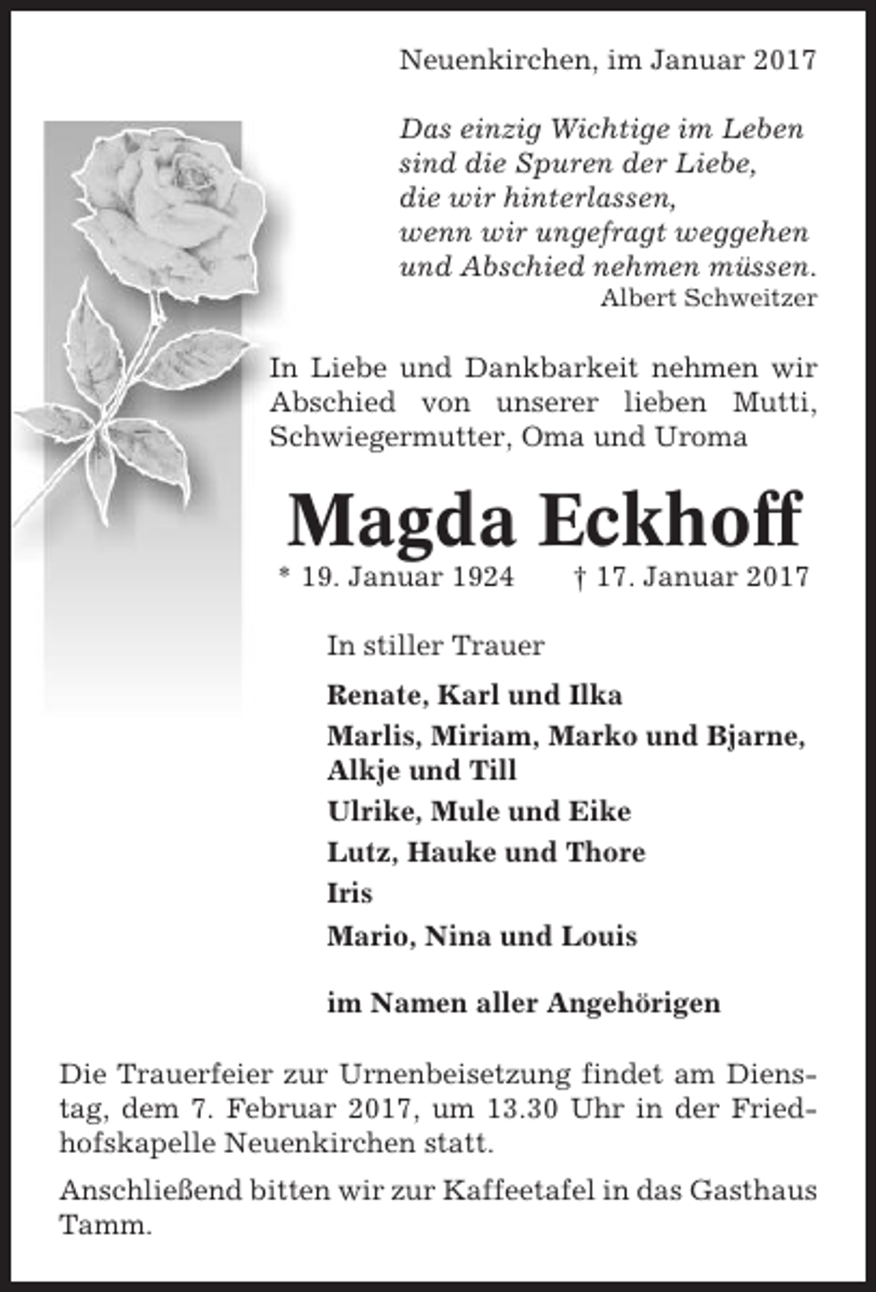 <p>Neuenkirchen, im Januar 2017<br />Das einzig Wichtige im Leben<br />sind die Spuren der Liebe,<br />die wir hinterlassen,<br />wenn wir ungefragt weggehen<br />und Abschied nehmen müssen.<br />Albert Schweitzer</p><p>In Liebe und Dankbarkeit nehmen wir<br />Abschied von unserer lieben Mutti,<br />Schwiegermutter, Oma und Uroma</p><p>Magda Eckhoff<br />* 19. Januar 1924</p><p>† 17. Januar 2017</p><p>In stiller Trauer<br />Renate, Karl und Ilka<br />Marlis, Miriam, Marko und Bjarne,<br />Alkje und Till<br />Ulrike, Mule und Eike<br />Lutz, Hauke und Thore<br />Iris<br />Mario, Nina und Louis<br />im Namen aller Angehörigen<br />Die Trauerfeier zur Urnenbeisetzung findet am Dienstag, dem 7. Februar 2017, um 13.30 Uhr in der Friedhofskapelle Neuenkirchen statt.<br />Anschließend bitten wir zur Kaffeetafel in das Gasthaus<br />Tamm.</p>