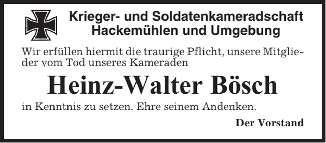 <p>Krieger- und Soldatenkameradschaft<br />Hackemühlen und Umgebung<br />Wir erfüllen hiermit die traurige Pflicht, unsere Mitglieder vom Tod unseres Kameraden</p><p>Heinz-Walter Bösch<br />in Kenntnis zu setzen. Ehre seinem Andenken.<br />Der Vorstand</p>
