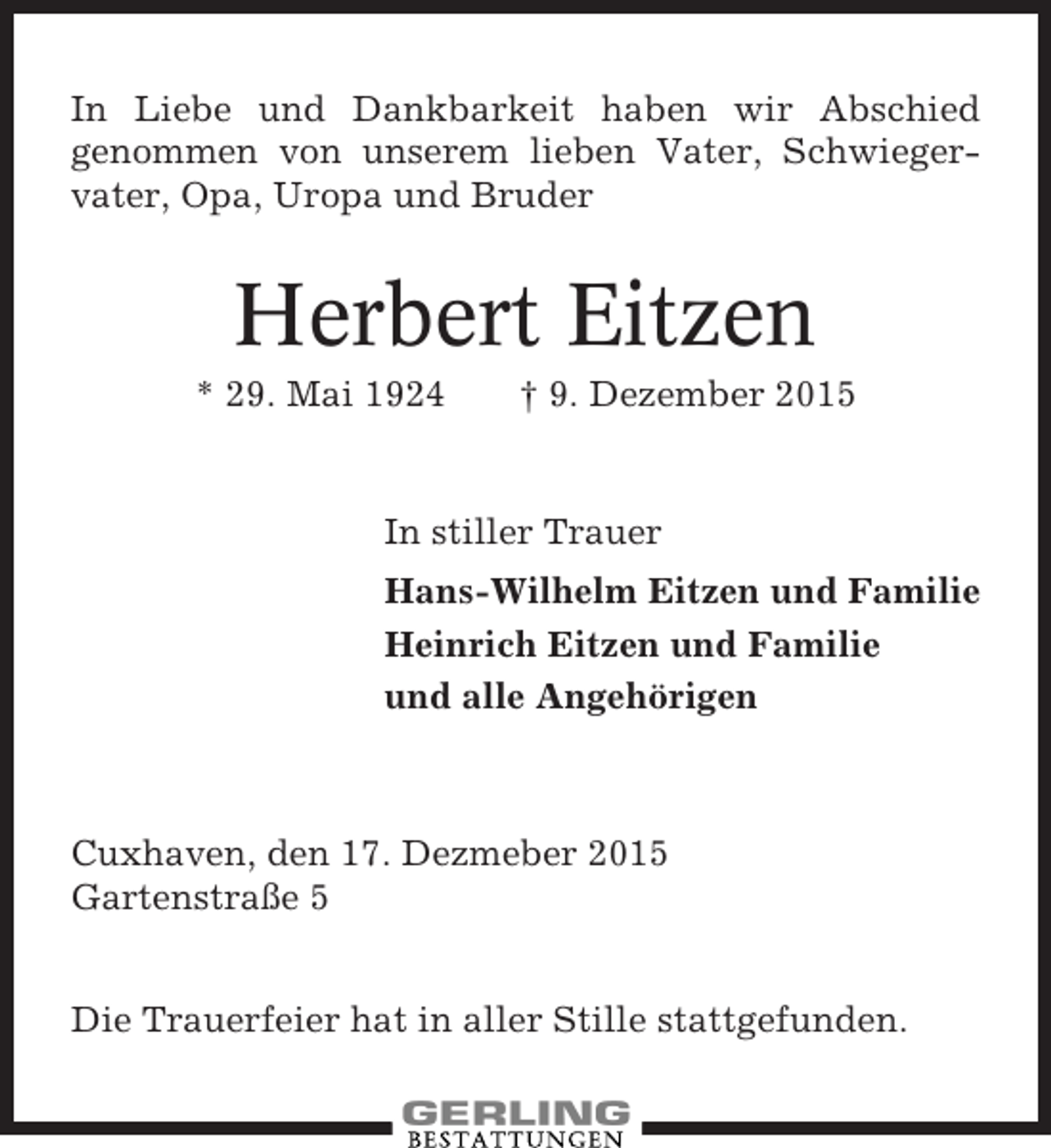 <p>In Liebe und Dankbarkeit haben wir Abschied<br />genommen von unserem lieben Vater, Schwiegervater, Opa, Uropa und Bruder</p><p>Herbert Eitzen<br />* 29. Mai 1924</p><p>† 9. Dezember 2015</p><p>In stiller Trauer<br />Hans-Wilhelm Eitzen und Familie<br />Heinrich Eitzen und Familie<br />und alle Angehörigen</p><p>Cuxhaven, den 17. Dezmeber 2015<br />Gartenstraße 5<br />Die Trauerfeier hat in aller Stille stattgefunden.</p>