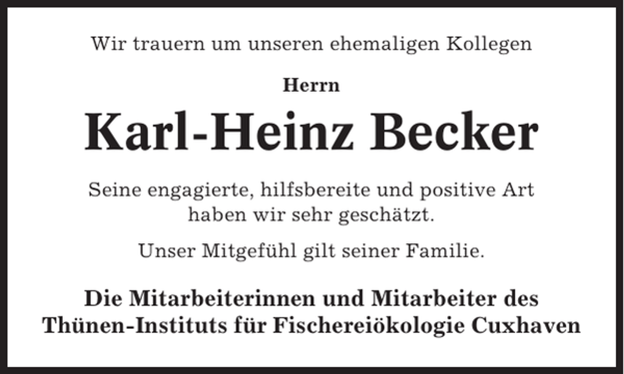<p>Wir trauern um unseren ehemaligen Kollegen<br />Herrn</p><p>Karl-Heinz Becker<br />Seine engagierte, hilfsbereite und positive Art<br />haben wir sehr geschätzt.<br />Unser Mitgefühl gilt seiner Familie.</p><p>Die Mitarbeiterinnen und Mitarbeiter des<br />Thünen-Instituts für Fischereiökologie Cuxhaven</p>