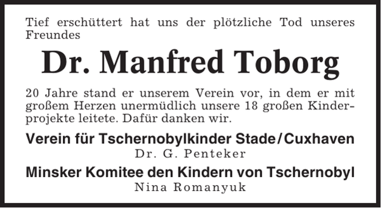 <p>Tief erschüttert hat uns der plötzliche Tod unseres<br />Freundes</p><p>Dr. Manfred Toborg<br />20 Jahre stand er unserem Verein vor, in dem er mit<br />großem Herzen unermüdlich unsere 18 großen Kinderprojekte leitete. Dafür danken wir.</p><p>Verein für Tschernobylkinder Stade / Cuxhaven<br />Dr. G. Penteker</p><p>Minsker Komitee den Kindern von Tschernobyl<br />Nina Romanyuk</p>