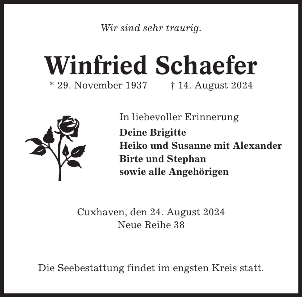 <p>Wir sind sehr traurig.</p><p>Winfried Schaefer<br />* 29. November 1937</p><p>† 14. August 2024</p><p>In liebevoller Erinnerung<br />Deine Brigitte<br />Heiko und Susanne mit Alexander<br />Birte und Stephan<br />sowie alle Angehörigen</p><p>Cuxhaven, den 24. August 2024<br />Neue Reihe 38</p><p>Die Seebestattung findet im engsten Kreis statt.</p>