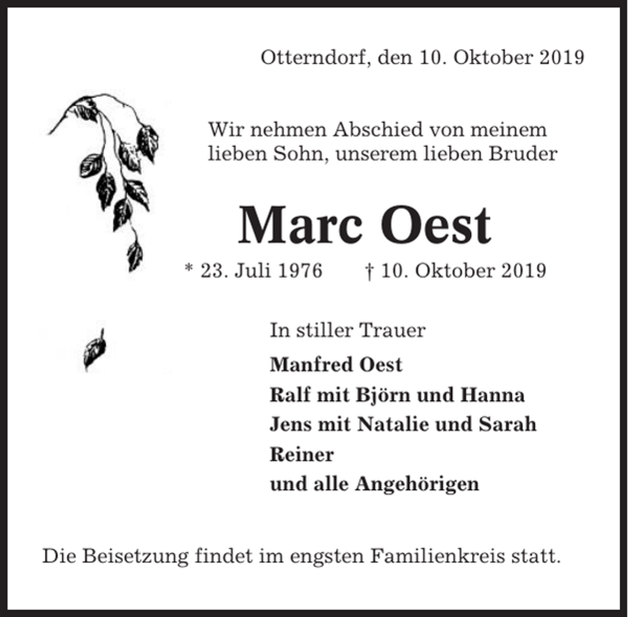 <p>Otterndorf, den 10. Oktober 2019</p><p>Wir nehmen Abschied von meinem<br />lieben Sohn, unserem lieben Bruder</p><p>Marc Oest<br />* 23. Juli 1976</p><p>† 10. Oktober 2019</p><p>In stiller Trauer<br />Manfred Oest<br />Ralf mit Björn und Hanna<br />Jens mit Natalie und Sarah<br />Reiner<br />und alle Angehörigen</p><p>Die Beisetzung findet im engsten Familienkreis statt.</p>