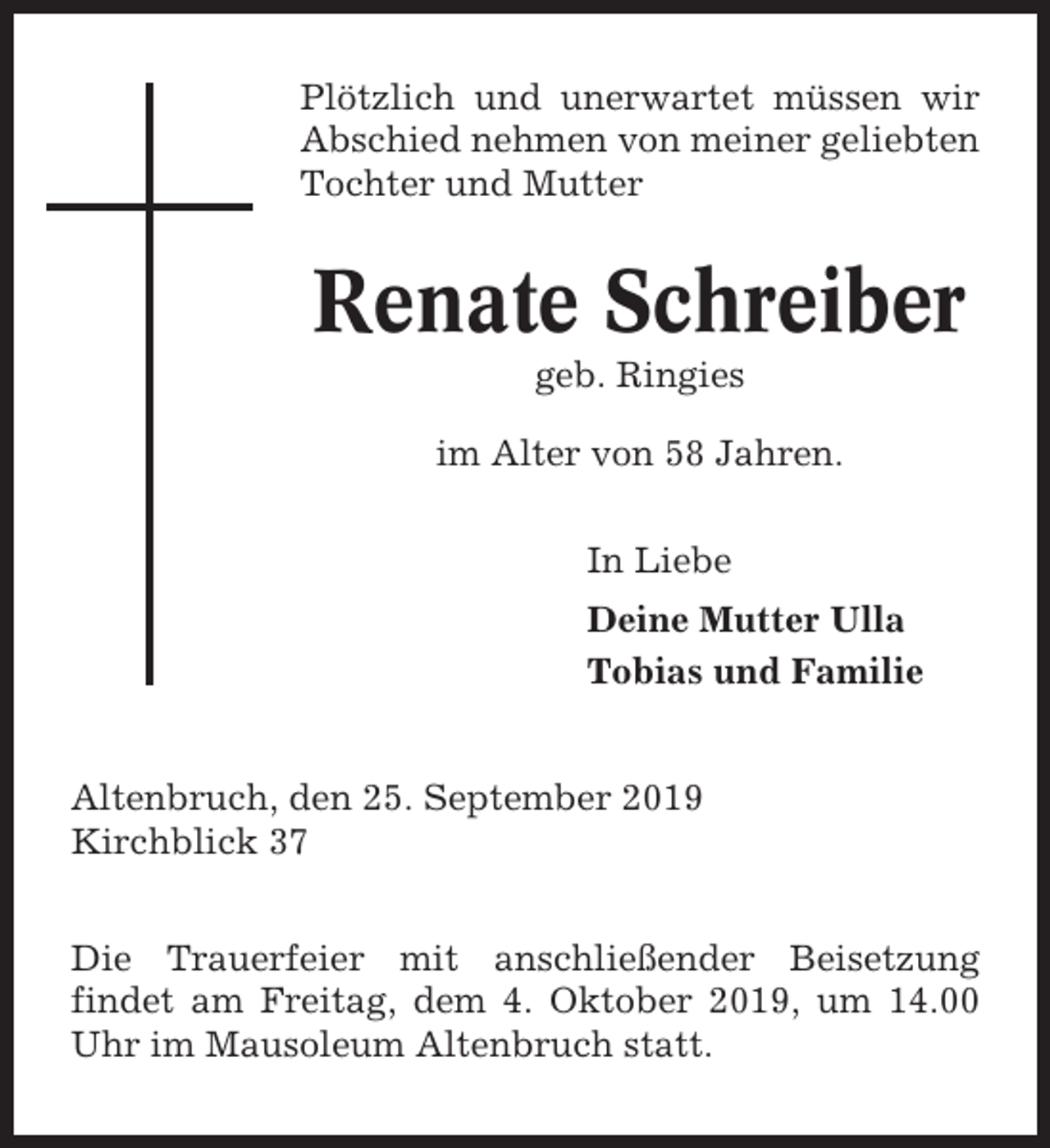 <p>Plötzlich und unerwartet müssen wir<br />Abschied nehmen von meiner geliebten<br />Tochter und Mutter</p><p>Renate Schreiber<br />geb. Ringies<br />im Alter von 58 Jahren.<br />In Liebe<br />Deine Mutter Ulla<br />Tobias und Familie<br />Altenbruch, den 25. September 2019<br />Kirchblick 37<br />Die Trauerfeier mit anschließender Beisetzung<br />findet am Freitag, dem 4. Oktober 2019, um 14.00<br />Uhr im Mausoleum Altenbruch statt.</p>