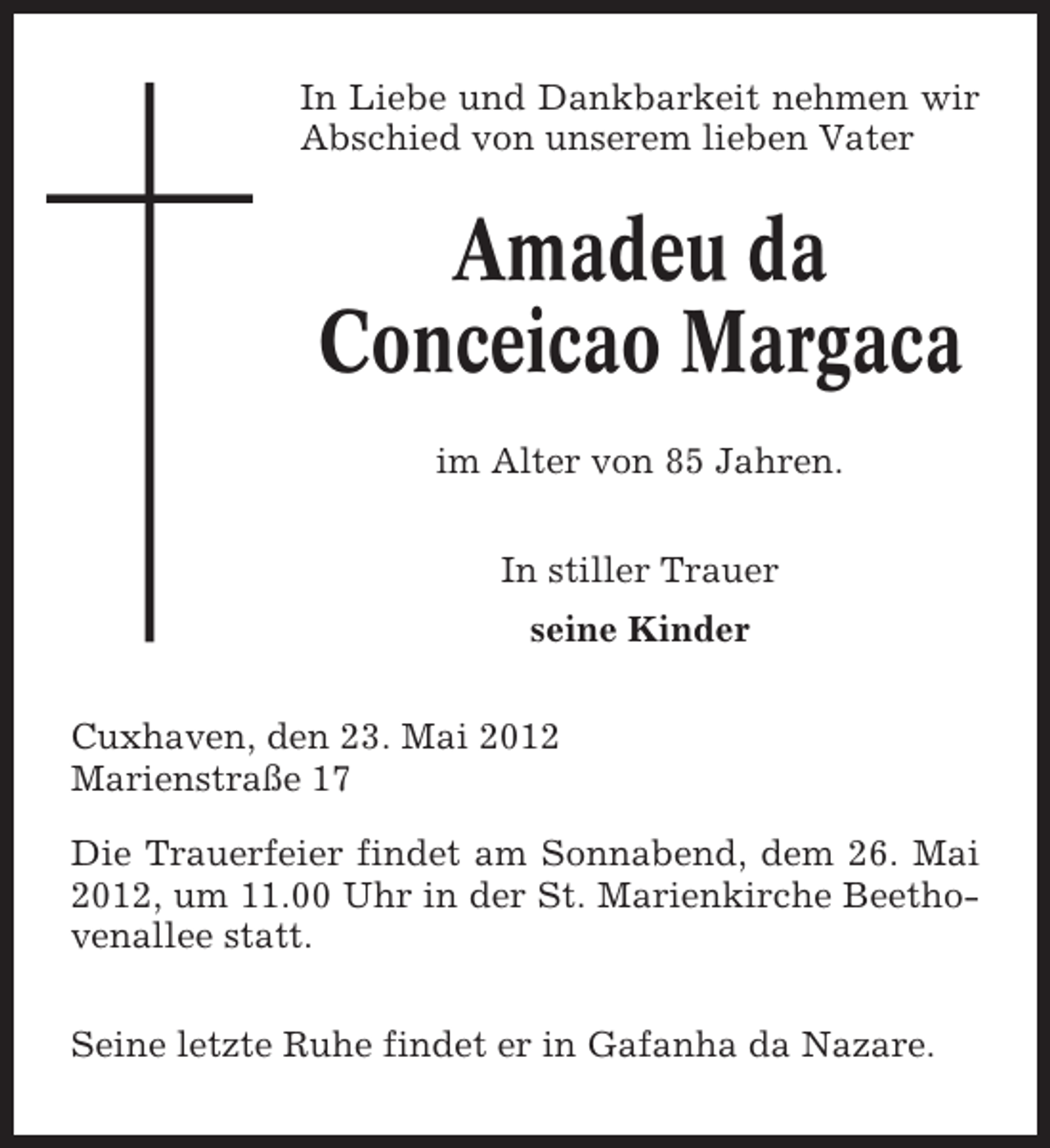 <p>In Liebe und Dankbarkeit nehmen wir<br />Abschied von unserem lieben Vater</p><p>Amadeu da<br />Conceicao Margaca<br />im Alter von 85 Jahren.<br />In stiller Trauer<br />seine Kinder<br />Cuxhaven, den 23. Mai 2012<br />Marienstraße 17<br />Die Trauerfeier findet am Sonnabend, dem 26. Mai<br />2012, um 11.00 Uhr in der St. Marienkirche Beethovenallee statt.<br />Seine letzte Ruhe findet er in Gafanha da Nazare.</p>