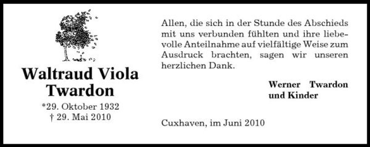 <p>Waltraud Viola Twardon<br />*29. Oktober 1932 † 29. Mai 2010</p><p>Allen, die sich in der Stunde des Abschieds mit uns verbunden fühlten und ihre liebevolle Anteilnahme auf vielfältige Weise zum Ausdruck brachten, sagen wir unseren herzlichen Dank. Werner Twardon und Kinder Cuxhaven, im Juni 2010</p>