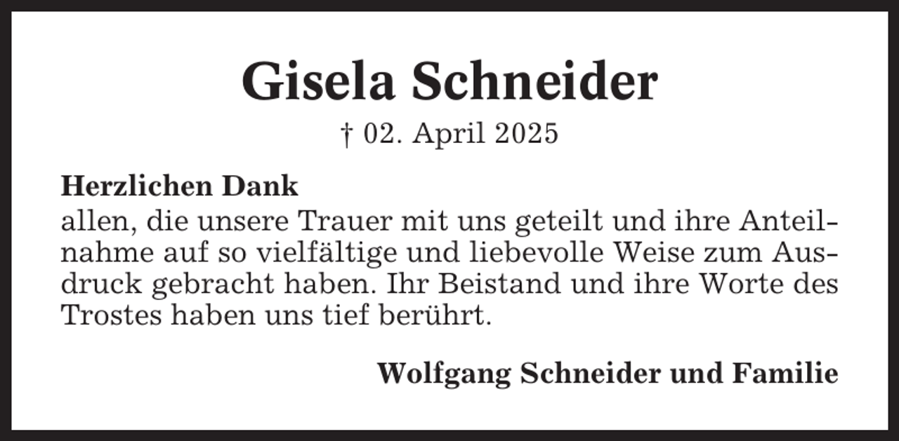<p>Gisela Schneider<br />† 02. April 2025<br />Herzlichen Dank<br />allen, die unsere Trauer mit uns geteilt und ihre Anteilnahme auf so vielfältige und liebevolle Weise zum Ausdruck gebracht haben. Ihr Beistand und ihre Worte des<br />Trostes haben uns tief berührt.<br />Wolfgang Schneider und Familie</p>