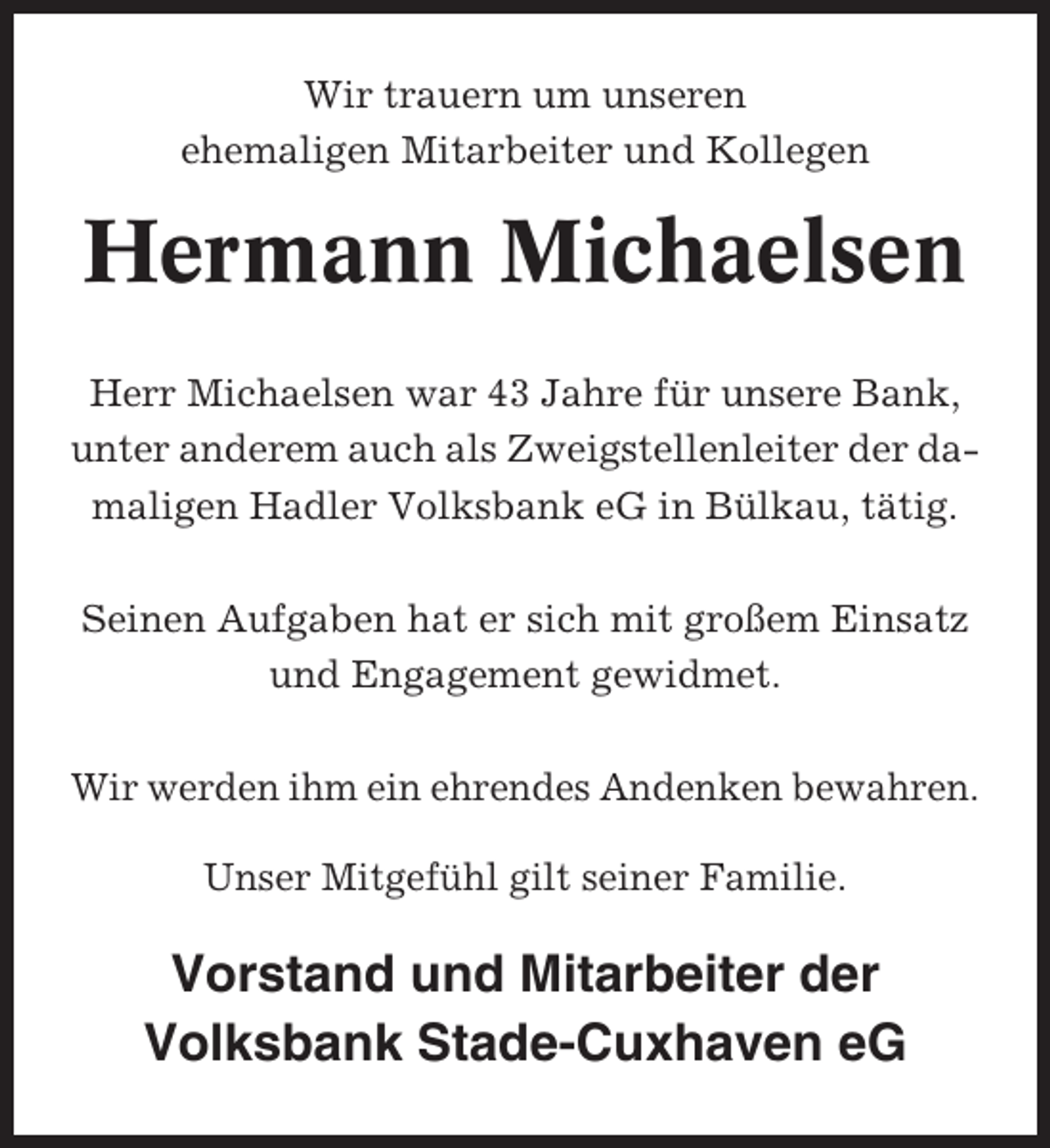 <p>Wir trauern um unseren<br />ehemaligen Mitarbeiter und Kollegen</p><p>Hermann Michaelsen<br />Herr Michaelsen war 43 Jahre für unsere Bank,<br />unter anderem auch als Zweigstellenleiter der damaligen Hadler Volksbank eG in Bülkau, tätig.<br />Seinen Aufgaben hat er sich mit großem Einsatz<br />und Engagement gewidmet.<br />Wir werden ihm ein ehrendes Andenken bewahren.<br />Unser Mitgefühl gilt seiner Familie.</p><p>Vorstand und Mitarbeiter der<br />Volksbank Stade-Cuxhaven eG</p>