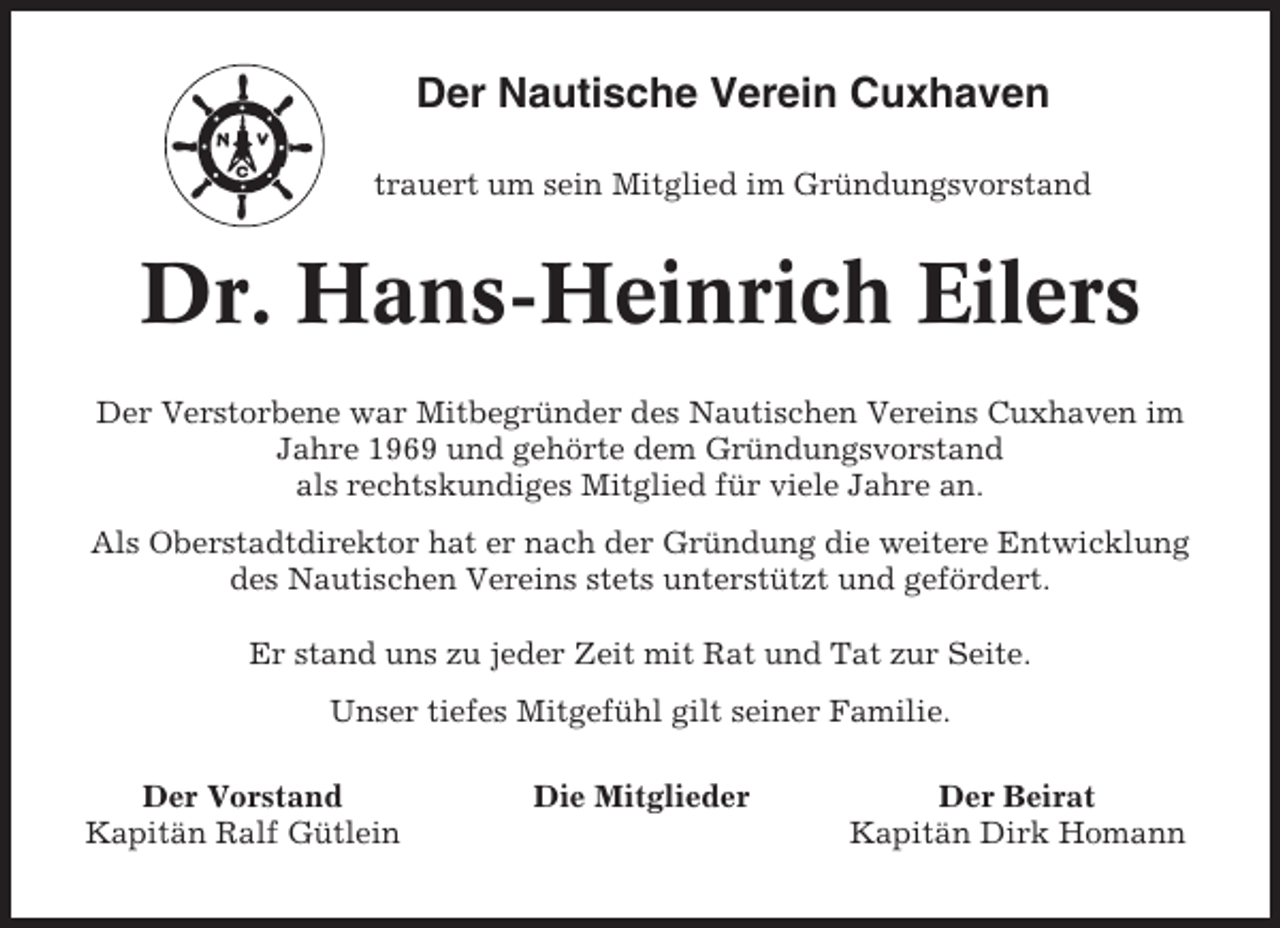 <p>Der Nautische Verein Cuxhaven<br />trauert um sein Mitglied im Gründungsvorstand</p><p>Dr. Hans-Heinrich Eilers<br />Der Verstorbene war Mitbegründer des Nautischen Vereins Cuxhaven im<br />Jahre 1969 und gehörte dem Gründungsvorstand<br />als rechtskundiges Mitglied für viele Jahre an.<br />Als Oberstadtdirektor hat er nach der Gründung die weitere Entwicklung<br />des Nautischen Vereins stets unterstützt und gefördert.<br />Er stand uns zu jeder Zeit mit Rat und Tat zur Seite.<br />Unser tiefes Mitgefühl gilt seiner Familie.<br />Der Vorstand<br />Kapitän Ralf Gütlein</p><p>Die Mitglieder</p><p>Der Beirat<br />Kapitän Dirk Homann</p>