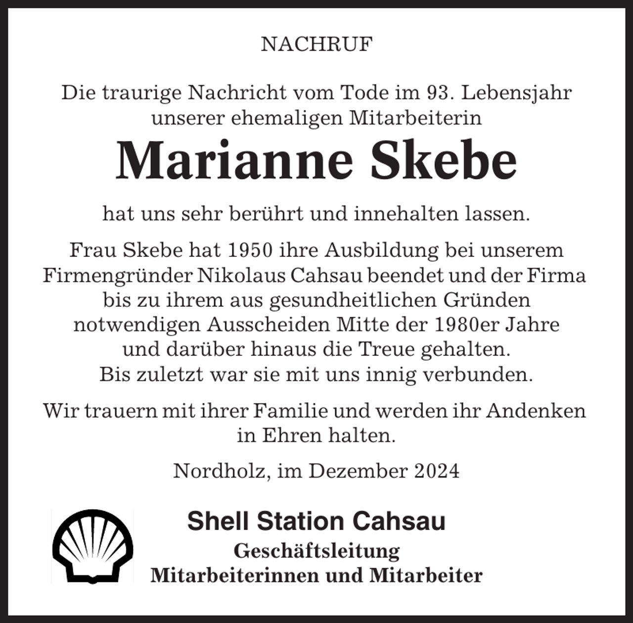 <p>NACHRUF<br />Die traurige Nachricht vom Tode im 93. Lebensjahr<br />unserer ehemaligen Mitarbeiterin</p><p>Marianne Skebe<br />hat uns sehr berührt und innehalten lassen.<br />Frau Skebe hat 1950 ihre Ausbildung bei unserem<br />Firmengründer Nikolaus Cahsau beendet und der Firma<br />bis zu ihrem aus gesundheitlichen Gründen<br />notwendigen Ausscheiden Mitte der 1980er Jahre<br />und darüber hinaus die Treue gehalten.<br />Bis zuletzt war sie mit uns innig verbunden.<br />Wir trauern mit ihrer Familie und werden ihr Andenken<br />in Ehren halten.<br />Nordholz, im Dezember 2024</p><p>Shell Station Cahsau<br />Geschäftsleitung<br />Mitarbeiterinnen und Mitarbeiter</p>