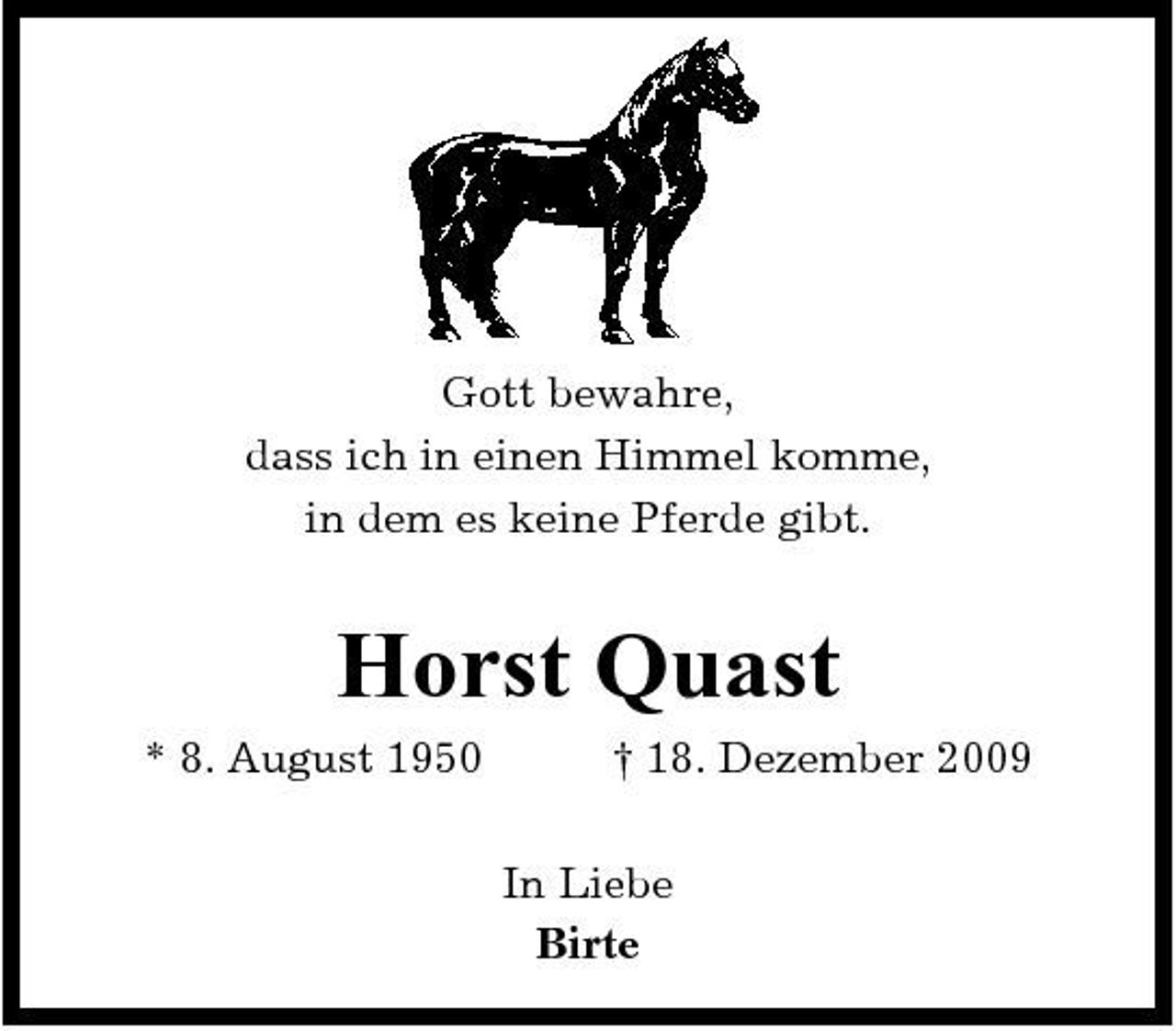 <p>Gott bewahre, dass ich in einen Himmel komme, in dem es keine Pferde gibt.</p><p>Horst Quast<br />* 8. August 1950 † 18. Dezember 2009 In Liebe Birte</p>