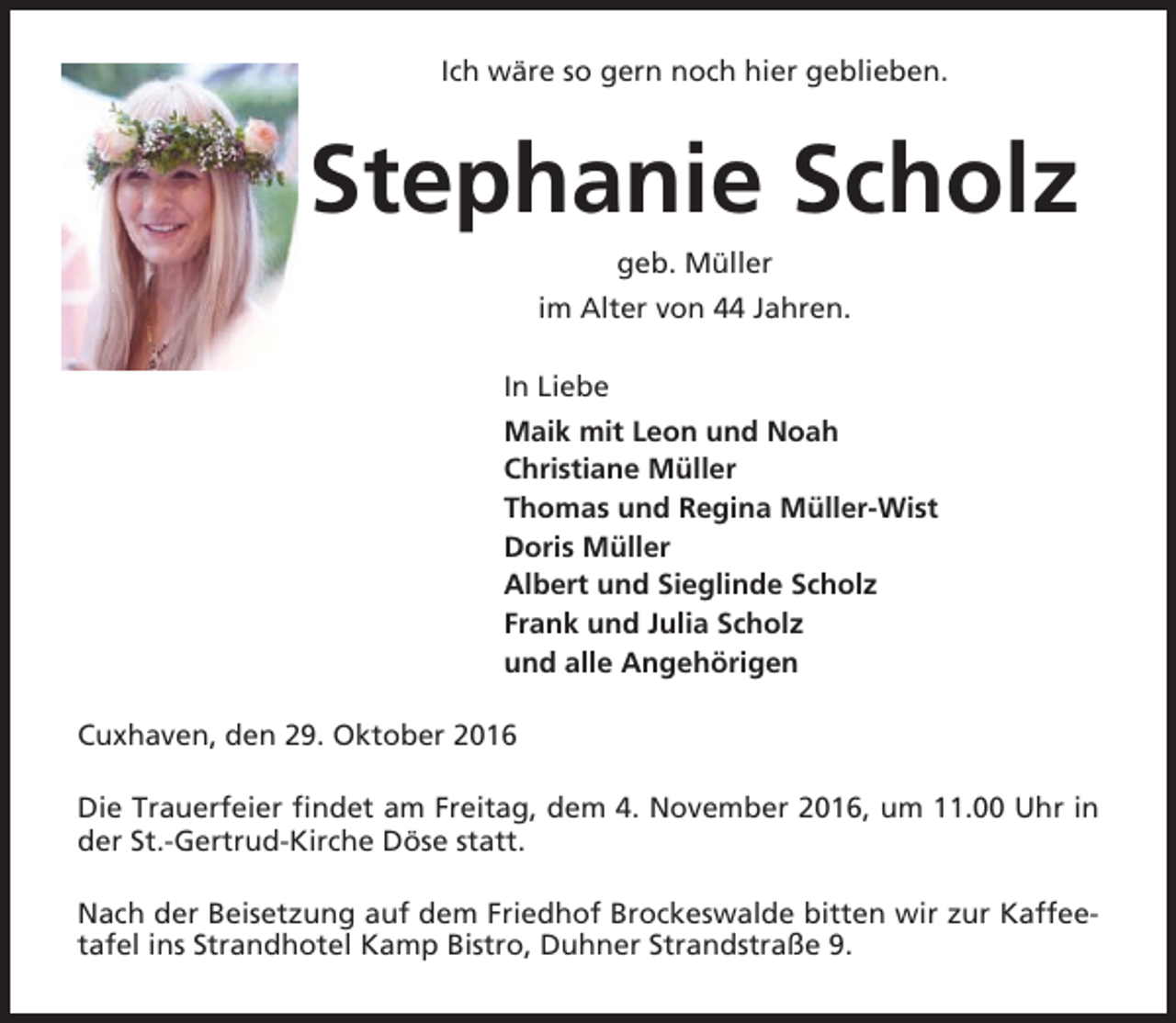 <p>Ich wäre so gern noch hier geblieben.</p><p>Stephanie Scholz<br />geb. Müller<br />im Alter von 44 Jahren.<br />In Liebe<br />Maik mit Leon und Noah<br />Christiane Müller<br />Thomas und Regina Müller-Wist<br />Doris Müller<br />Albert und Sieglinde Scholz<br />Frank und Julia Scholz<br />und alle Angehörigen<br />Cuxhaven, den 29. Oktober 2016<br />Die Trauerfeier findet am Freitag, dem 4. November 2016, um 11.00 Uhr in<br />der St.-Gertrud-Kirche Döse statt.<br />Nach der Beisetzung auf dem Friedhof Brockeswalde bitten wir zur Kaffeetafel ins Strandhotel Kamp Bistro, Duhner Strandstraße 9.</p>