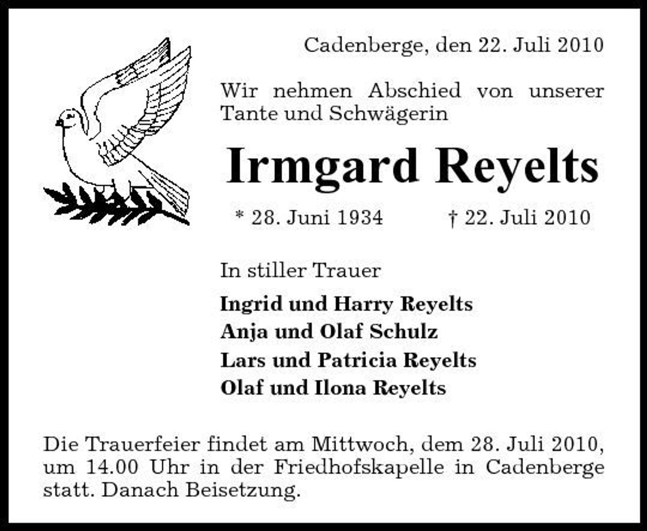 <p>Cadenberge, den 22. Juli 2010 Wir nehmen Abschied von unserer Tante und Schwägerin</p><p>Irmgard Reyelts<br />* 28. Juni 1934 In stiller Trauer Ingrid und Harry Reyelts Anja und Olaf Schulz Lars und Patricia Reyelts Olaf und Ilona Reyelts Die Trauerfeier findet am Mittwoch, dem 28. Juli 2010, um 14.00 Uhr in der Friedhofskapelle in Cadenberge statt. Danach Beisetzung. † 22. Juli 2010</p>