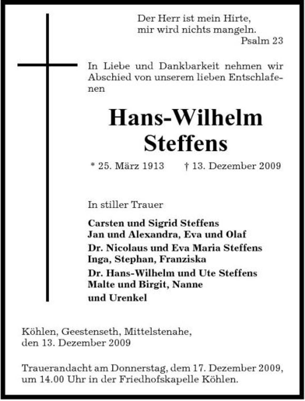 <p>Der Herr ist mein Hirte, mir wird nichts mangeln. Psalm 23 In Liebe und Dankbarkeit nehmen wir Abschied von unserem lieben Entschlafenen</p><p>Hans-Wilhelm Steffens<br />* 25. März 1913 † 13. Dezember 2009 In stiller Trauer Carsten und Sigrid Steffens Jan und Alexandra, Eva und Olaf Dr. Nicolaus und Eva Maria Steffens Inga, Stephan, Franziska Dr. Hans-Wilhelm und Ute Steffens Malte und Birgit, Nanne und Urenkel Köhlen, Geestenseth, Mittelstenahe, den 13. Dezember 2009 Trauerandacht am Donnerstag, dem 17. Dezember 2009, um 14.00 Uhr in der Friedhofskapelle Köhlen.</p>