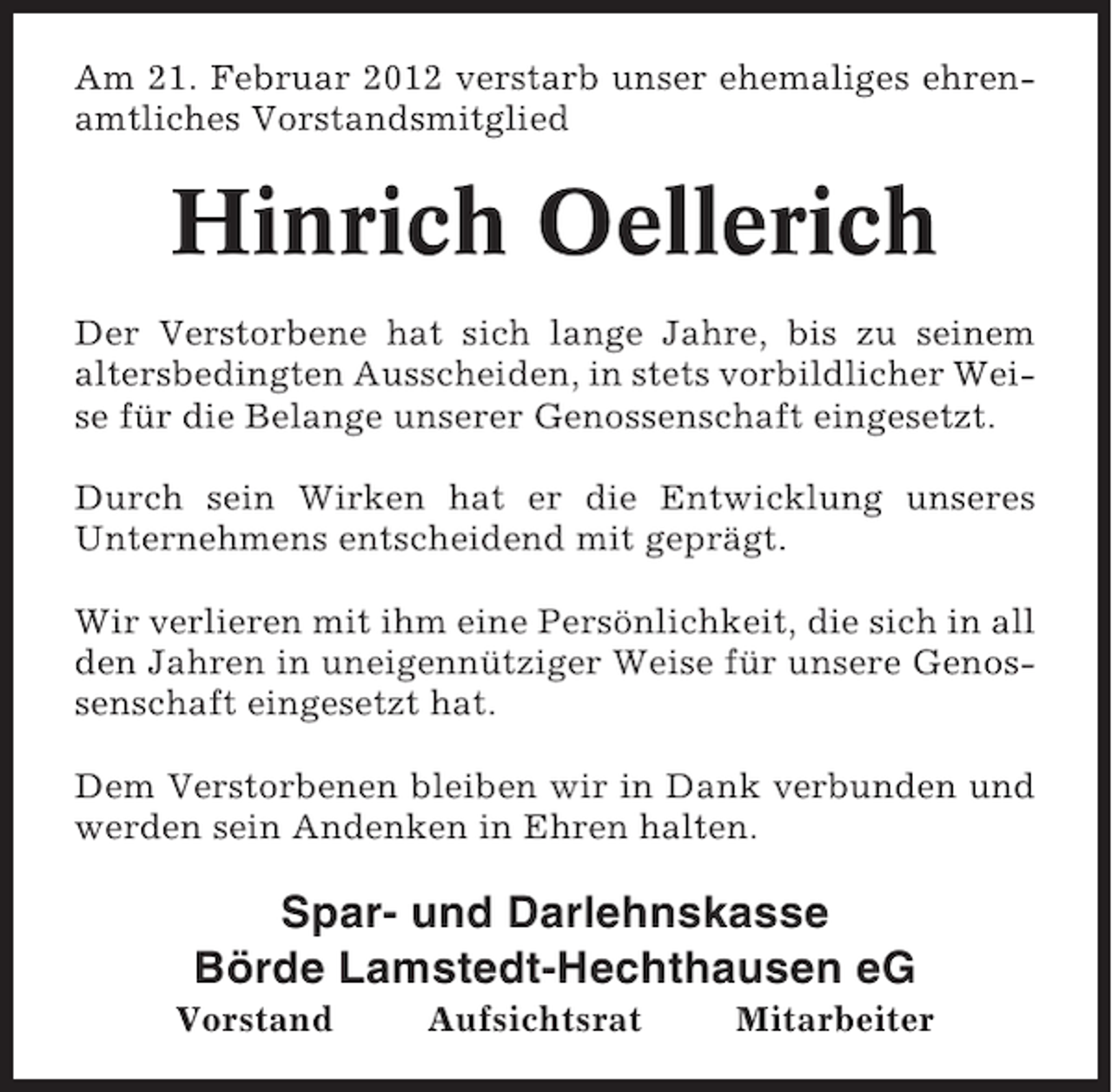 <p>Am 21. Februar 2012 verstarb unser ehemaliges ehrenamtliches Vorstandsmitglied</p><p>Hinrich Oellerich<br />Der Verstorbene hat sich lange Jahre, bis zu seinem<br />altersbedingten Ausscheiden, in stets vorbildlicher Weise für die Belange unserer Genossenschaft eingesetzt.<br />Durch sein Wirken hat er die Entwicklung unseres<br />Unternehmens entscheidend mit geprägt.<br />Wir verlieren mit ihm eine Persönlichkeit, die sich in all<br />den Jahren in uneigennütziger Weise für unsere Genossenschaft eingesetzt hat.<br />Dem Verstorbenen bleiben wir in Dank verbunden und<br />werden sein Andenken in Ehren halten.</p><p>Spar- und Darlehnskasse<br />Börde Lamstedt-Hechthausen eG<br />Vorstand</p><p>Aufsichtsrat</p><p>Mitarbeiter</p>