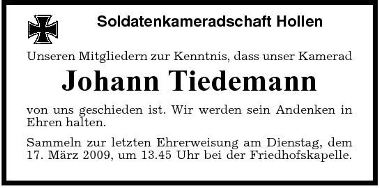 <p>Soldatenkameradschaft Hollen<br />Unseren Mitgliedern zur Kenntnis, dass unser Kamerad</p><p>Johann Tiedemann<br />von uns geschieden ist. Wir werden sein Andenken in Ehren halten. Sammeln zur letzten Ehrerweisung am Dienstag, dem 17. März 2009, um 13.45 Uhr bei der Friedhofskapelle.</p>