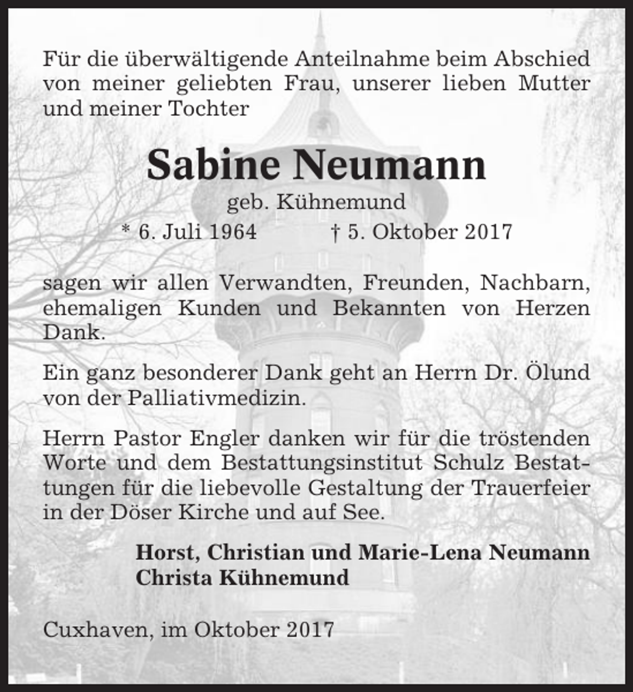 <p>Für die überwältigende Anteilnahme beim Abschied<br />von meiner geliebten Frau, unserer lieben Mutter<br />und meiner Tochter</p><p>Sabine Neumann<br />geb. Kühnemund<br />* 6. Juli 1964<br />† 5. Oktober 2017<br />sagen wir allen Verwandten, Freunden, Nachbarn,<br />ehemaligen Kunden und Bekannten von Herzen<br />Dank.<br />Ein ganz besonderer Dank geht an Herrn Dr. Ölund<br />von der Palliativmedizin.<br />Herrn Pastor Engler danken wir für die tröstenden<br />Worte und dem Bestattungsinstitut Schulz Bestattungen für die liebevolle Gestaltung der Trauerfeier<br />in der Döser Kirche und auf See.<br />Horst, Christian und Marie-Lena Neumann<br />Christa Kühnemund<br />Cuxhaven, im Oktober 2017</p>