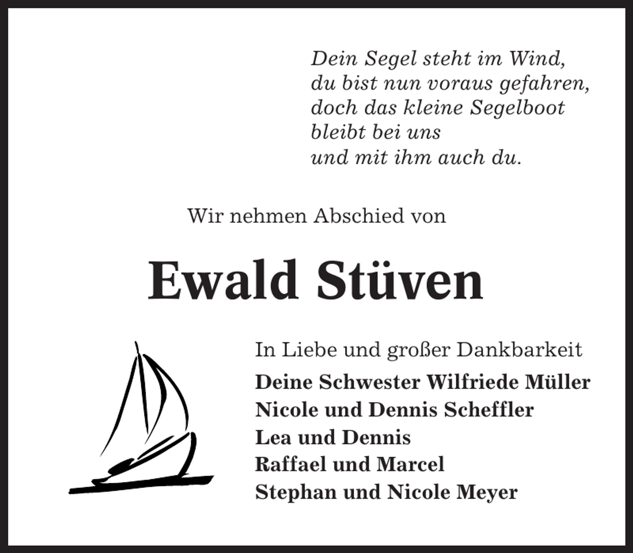 <p>Dein Segel steht im Wind,<br />du bist nun voraus gefahren,<br />doch das kleine Segelboot<br />bleibt bei uns<br />und mit ihm auch du.<br />Wir nehmen Abschied von</p><p>Ewald Stüven<br />In Liebe und großer Dankbarkeit<br />Deine Schwester Wilfriede Müller<br />Nicole und Dennis Scheffler<br />Lea und Dennis<br />Raffael und Marcel<br />Stephan und Nicole Meyer</p>