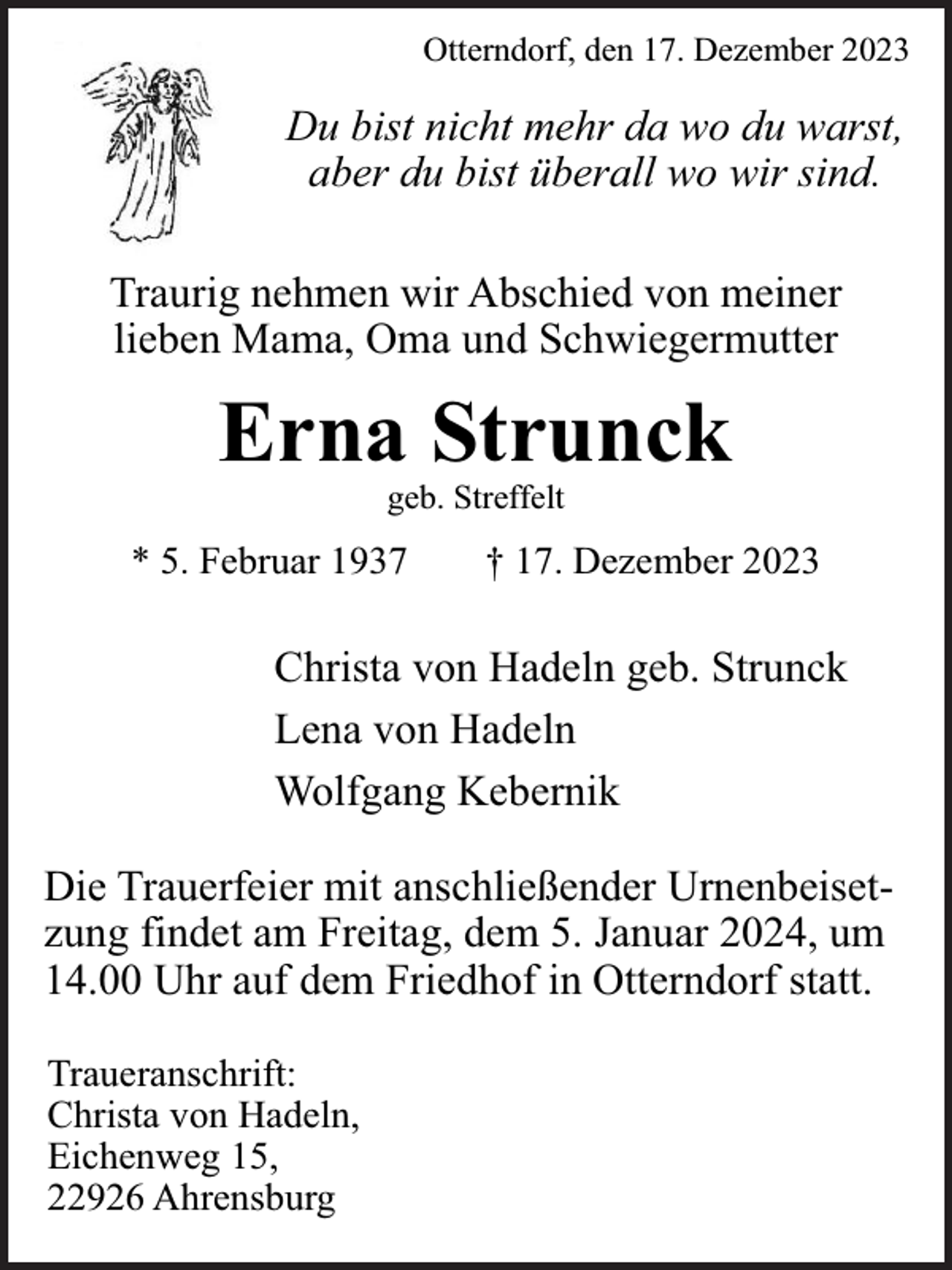 <p>Otterndorf, den 17. Dezember 2023</p><p>Du bist nicht mehr da wo du warst,<br />aber du bist überall wo wir sind.<br />Traurig nehmen wir Abschied von meiner<br />lieben Mama, Oma und Schwiegermutter</p><p>Erna Strunck<br />geb. Streffelt</p><p>* 5. Februar 1937</p><p>† 17. Dezember 2023</p><p>Christa von Hadeln geb. Strunck<br />Lena von Hadeln<br />Wolfgang Kebernik<br />Die Trauerfeier mit anschließender Urnenbeisetzung findet am Freitag, dem 5. Januar 2024, um<br />14.00 Uhr auf dem Friedhof in Otterndorf statt.<br />Traueranschrift:<br />Christa von Hadeln,<br />Eichenweg 15,<br />22926 Ahrensburg</p>