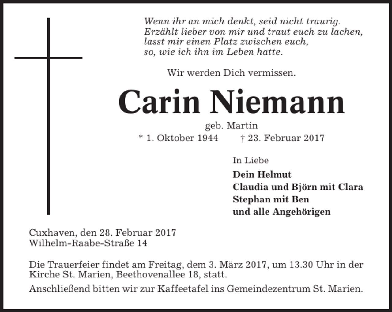 <p>Wenn ihr an mich denkt, seid nicht traurig.<br />Erzählt lieber von mir und traut euch zu lachen,<br />lasst mir einen Platz zwischen euch,<br />so, wie ich ihn im Leben hatte.<br />Wir werden Dich vermissen.</p><p>Carin Niemann<br />geb. Martin<br />* 1. Oktober 1944<br />† 23. Februar 2017<br />In Liebe</p><p>Dein Helmut<br />Claudia und Björn mit Clara<br />Stephan mit Ben<br />und alle Angehörigen<br />Cuxhaven, den 28. Februar 2017<br />Wilhelm-Raabe-Straße 14<br />Die Trauerfeier findet am Freitag, dem 3. März 2017, um 13.30 Uhr in der<br />Kirche St. Marien, Beethovenallee 18, statt.<br />Anschließend bitten wir zur Kaffeetafel ins Gemeindezentrum St. Marien.</p>
