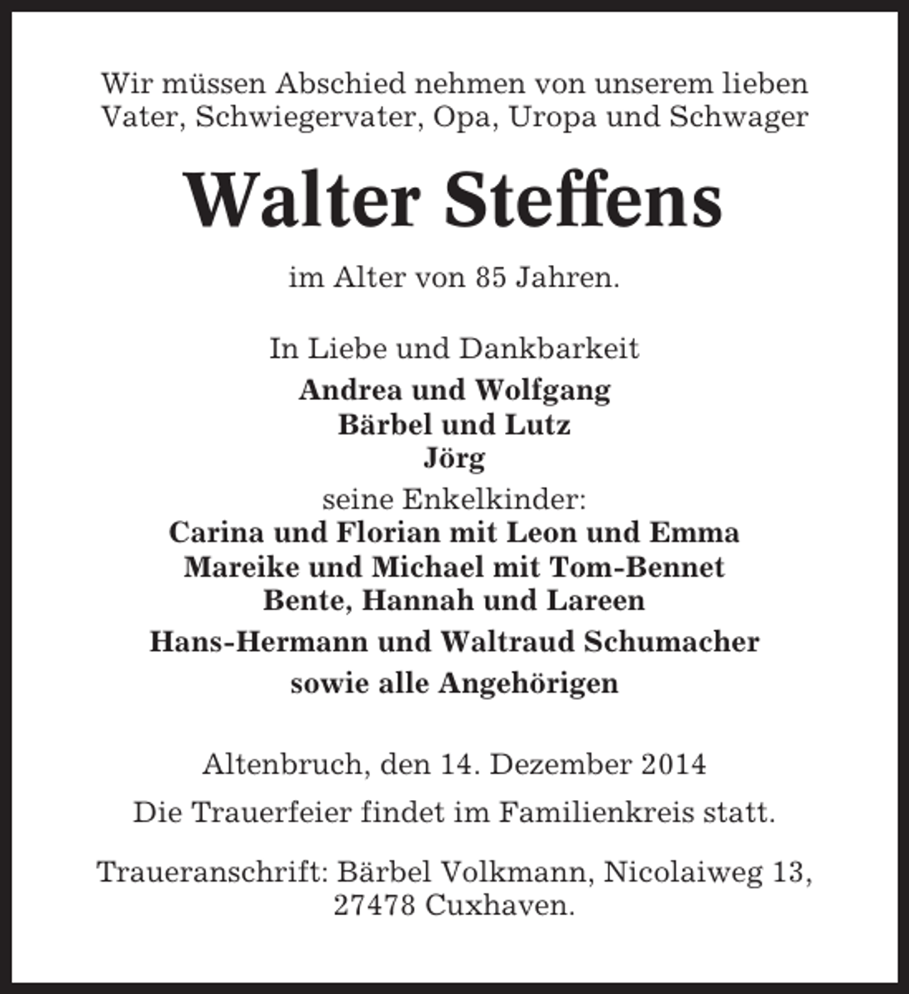 <p>Wir müssen Abschied nehmen von unserem lieben<br />Vater, Schwiegervater, Opa, Uropa und Schwager</p><p>Walter Steffens<br />im Alter von 85 Jahren.<br />In Liebe und Dankbarkeit<br />Andrea und Wolfgang<br />Bärbel und Lutz<br />Jörg<br />seine Enkelkinder:<br />Carina und Florian mit Leon und Emma<br />Mareike und Michael mit Tom-Bennet<br />Bente, Hannah und Lareen<br />Hans-Hermann und Waltraud Schumacher<br />sowie alle Angehörigen<br />Altenbruch, den 14. Dezember 2014<br />Die Trauerfeier findet im Familienkreis statt.<br />Traueranschrift: Bärbel Volkmann, Nicolaiweg 13,<br />27478 Cuxhaven.</p>