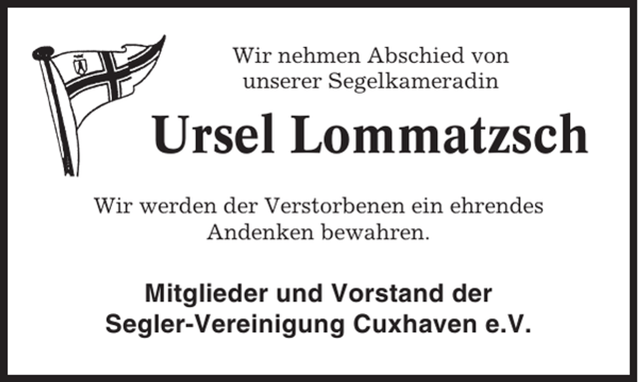 <p>Wir nehmen Abschied von<br />unserer Segelkameradin</p><p>Ursel Lommatzsch<br />Wir werden der Verstorbenen ein ehrendes<br />Andenken bewahren.</p><p>Mitglieder und Vorstand der<br />Segler-Vereinigung Cuxhaven e.V.</p>