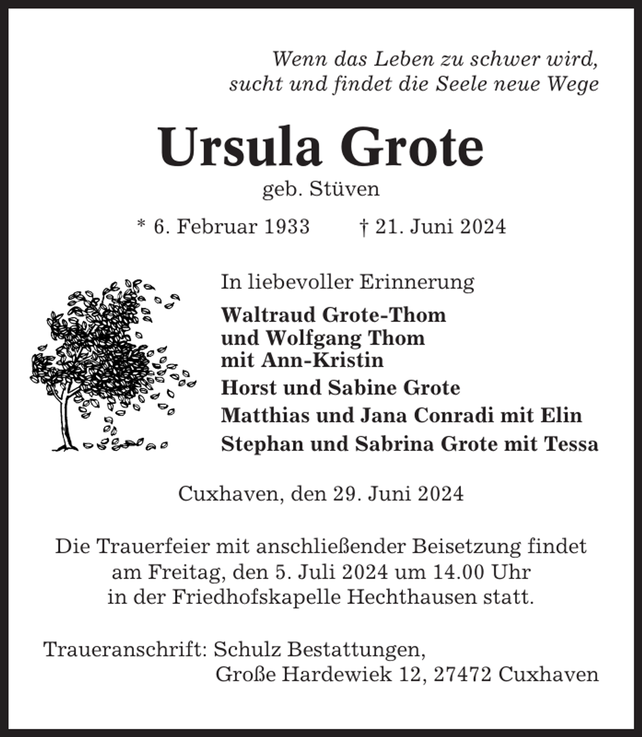 <p>Wenn das Leben zu schwer wird,<br />sucht und findet die Seele neue Wege</p><p>Ursula Grote<br />geb. Stüven<br />* 6. Februar 1933</p><p>† 21. Juni 2024</p><p>In liebevoller Erinnerung<br />Waltraud Grote-Thom<br />und Wolfgang Thom<br />mit Ann-Kristin<br />Horst und Sabine Grote<br />Matthias und Jana Conradi mit Elin<br />Stephan und Sabrina Grote mit Tessa<br />Cuxhaven, den 29. Juni 2024<br />Die Trauerfeier mit anschließender Beisetzung findet<br />am Freitag, den 5. Juli 2024 um 14.00 Uhr<br />in der Friedhofskapelle Hechthausen statt.<br />Traueranschrift: Schulz Bestattungen,<br />Große Hardewiek 12, 27472 Cuxhaven</p>