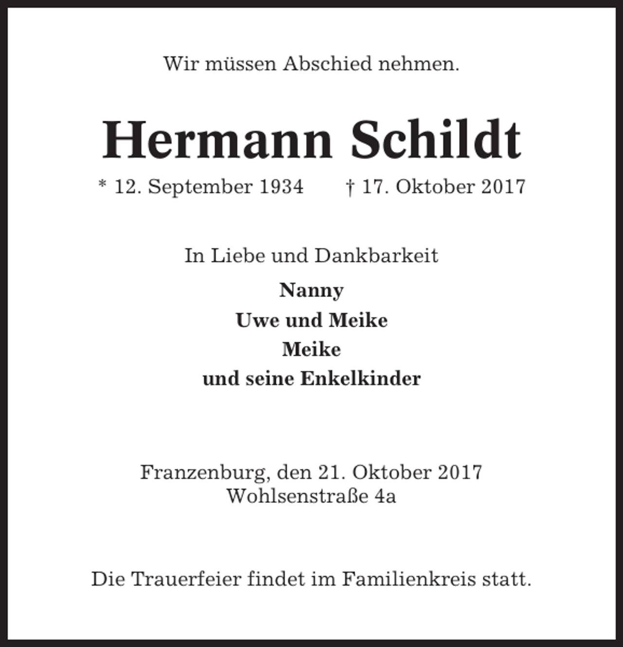 <p>Wir müssen Abschied nehmen.</p><p>Hermann Schildt<br />* 12. September 1934</p><p>† 17. Oktober 2017</p><p>In Liebe und Dankbarkeit<br />Nanny<br />Uwe und Meike<br />Meike<br />und seine Enkelkinder</p><p>Franzenburg, den 21. Oktober 2017<br />Wohlsenstraße 4a</p><p>Die Trauerfeier findet im Familienkreis statt.</p>