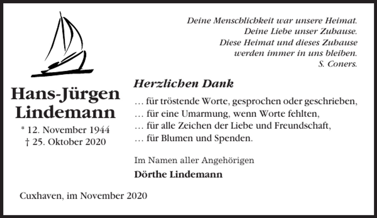 <p>Deine Menschlichkeit war unsere Heimat.<br />Deine Liebe unser Zuhause.<br />Diese Heimat und dieses Zuhause<br />werden immer in uns bleiben.<br />S. Coners.</p><p>Hans-Jürgen<br />Lindemann<br />* 12. November 1944<br />† 25. Oktober 2020</p><p>Herzlichen Dank<br />… für tröstende Worte, gesprochen oder geschrieben,<br />… für eine Umarmung, wenn Worte fehlten,<br />… für alle Zeichen der Liebe und Freundschaft,<br />… für Blumen und Spenden.<br />Im Namen aller Angehörigen</p><p>Dörthe Lindemann<br />Cuxhaven, im November 2020</p>