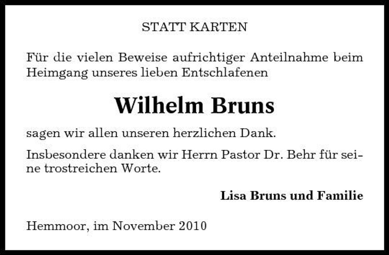 <p>STATT KARTEN Für die vielen Beweise aufrichtiger Anteilnahme beim Heimgang unseres lieben Entschlafenen</p><p>Wilhelm Bruns<br />sagen wir allen unseren herzlichen Dank. Insbesondere danken wir Herrn Pastor Dr. Behr für seine trostreichen Worte. Lisa Bruns und Familie Hemmoor, im November 2010</p>