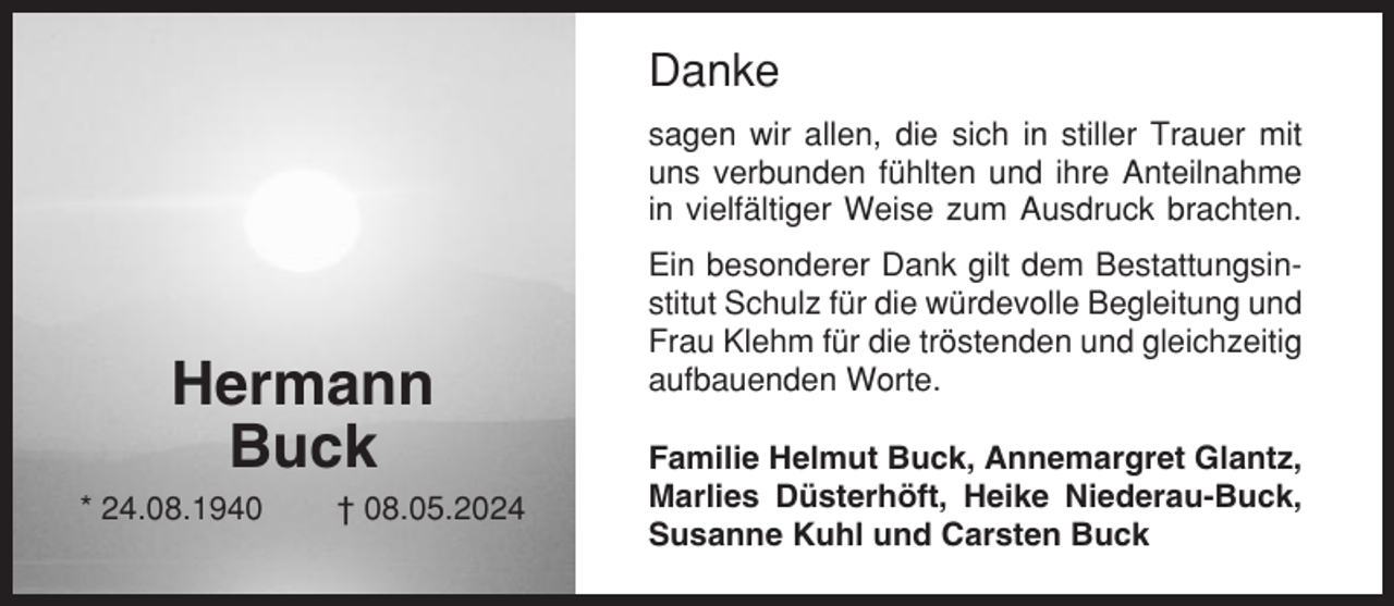 <p>Danke<br />sagen wir allen, die sich in stiller Trauer mit<br />uns verbunden fühlten und ihre Anteilnahme<br />in vielfältiger Weise zum Ausdruck brachten.</p><p>Hermann<br />Buck<br />* 24.08.1940</p><p>† 08.05.2024</p><p>Ein besonderer Dank gilt dem Bestattungsinstitut Schulz für die würdevolle Begleitung und<br />Frau Klehm für die tröstenden und gleichzeitig<br />aufbauenden Worte.<br />Familie Helmut Buck, Annemargret Glantz,<br />Marlies Düsterhöft, Heike Niederau-Buck,<br />Susanne Kuhl und Carsten Buck</p>
