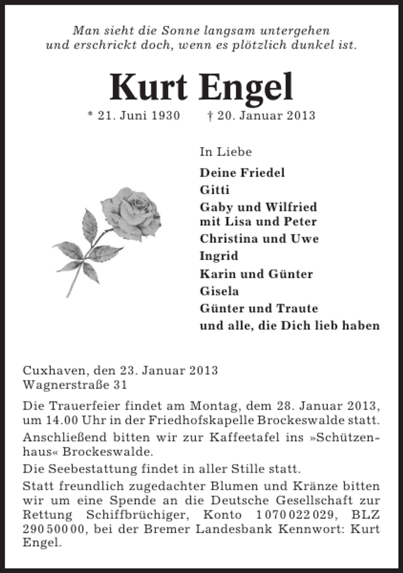<p>Man sieht die Sonne langsam untergehen<br />und erschrickt doch, wenn es plötzlich dunkel ist.</p><p>Kurt Engel<br />* 21. Juni 1930</p><p>† 20. Januar 2013<br />In Liebe<br />Deine Friedel<br />Gitti<br />Gaby und Wilfried<br />mit Lisa und Peter<br />Christina und Uwe<br />Ingrid<br />Karin und Günter<br />Gisela<br />Günter und Traute<br />und alle, die Dich lieb haben</p><p>Cuxhaven, den 23. Januar 2013<br />Wagnerstraße 31<br />Die Trauerfeier findet am Montag, dem 28. Januar 2013,<br />um 14.00 Uhr in der Friedhofskapelle Brockeswalde statt.<br />Anschließend bitten wir zur Kaffeetafel ins »Schützenhaus« Brockeswalde.<br />Die Seebestattung findet in aller Stille statt.<br />Statt freundlich zugedachter Blumen und Kränze bitten<br />wir um eine Spende an die Deutsche Gesellschaft zur<br />Rettung Schiffbrüchiger, Konto 1 0722 029, BLZ<br />290 5, bei der Bremer Landesbank Kennwort: Kurt<br />Engel.</p>