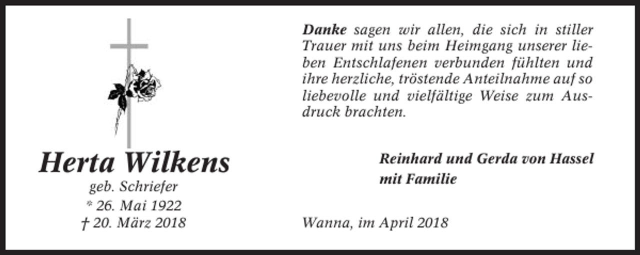 <p>Danke sagen wir allen, die sich in stiller<br />Trauer mit uns beim Heimgang unserer lieben Entschlafenen verbunden fühlten und<br />ihre herzliche, tröstende Anteilnahme auf so<br />liebevolle und vielfältige Weise zum Ausdruck brachten.</p><p>Herta Wilkens<br />geb. Schriefer<br />* 26. Mai 1922<br />† 20. März 2018</p><p>Reinhard und Gerda von Hassel<br />mit Familie<br />Wanna, im April 2018</p>