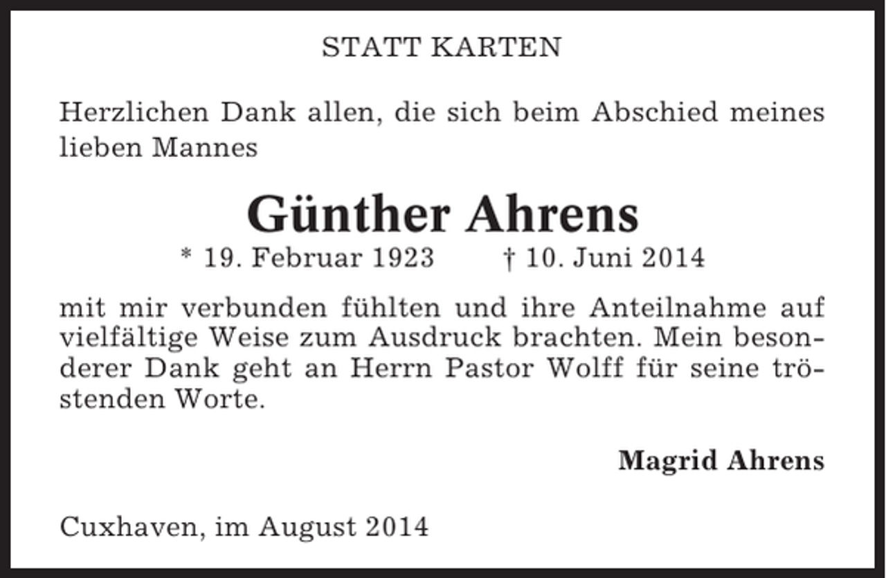 <p>STATT KARTEN<br />Herzlichen Dank allen, die sich beim Abschied meines<br />lieben Mannes</p><p>Günther Ahrens<br />* 19. Februar 1923</p><p>† 10. Juni 2014</p><p>mit mir verbunden fühlten und ihre Anteilnahme auf<br />vielfältige Weise zum Ausdruck brachten. Mein besonderer Dank geht an Herrn Pastor Wolff für seine tröstenden Worte.<br />Magrid Ahrens<br />Cuxhaven, im August 2014</p>