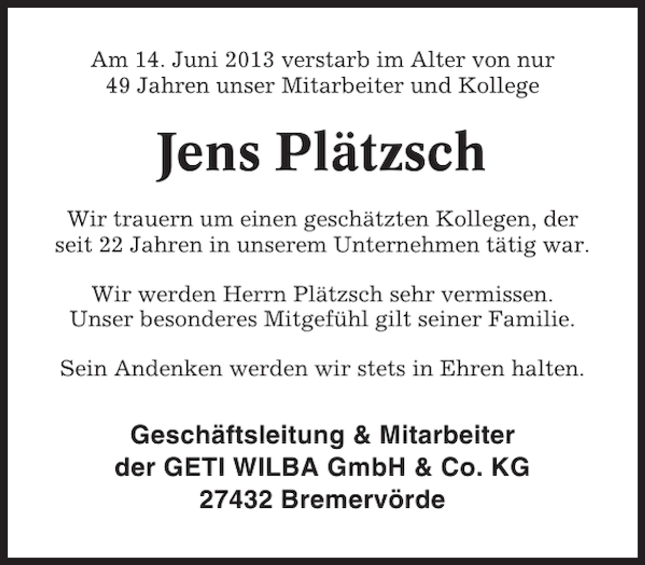 <p>Am 14. Juni 2013 verstarb im Alter von nur<br />49 Jahren unser Mitarbeiter und Kollege</p><p>Jens Plätzsch<br />Wir trauern um einen geschätzten Kollegen, der<br />seit 22 Jahren in unserem Unternehmen tätig war.<br />Wir werden Herrn Plätzsch sehr vermissen.<br />Unser besonderes Mitgefühl gilt seiner Familie.<br />Sein Andenken werden wir stets in Ehren halten.</p><p>Geschäftsleitung &amp; Mitarbeiter<br />der GETI WILBA GmbH &amp; Co. KG<br />27432 Bremervörde</p>