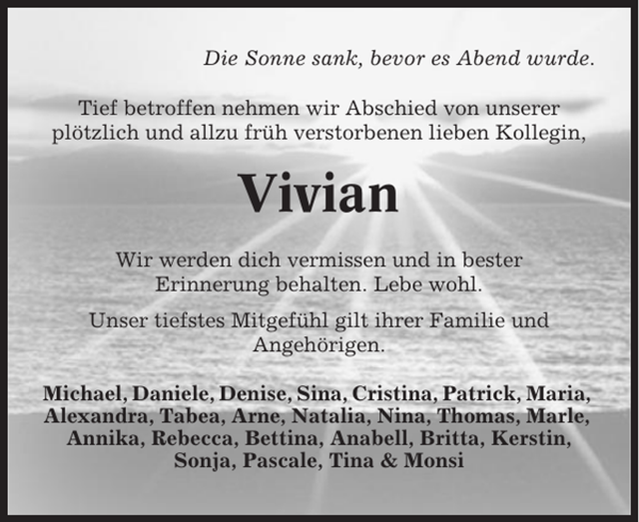 <p>Die Sonne sank, bevor es Abend wurde.<br />Tief betroffen nehmen wir Abschied von unserer<br />plötzlich und allzu früh verstorbenen lieben Kollegin,</p><p>Vivian<br />Wir werden dich vermissen und in bester<br />Erinnerung behalten. Lebe wohl.<br />Unser tiefstes Mitgefühl gilt ihrer Familie und<br />Angehörigen.<br />Michael, Daniele, Denise, Sina, Cristina, Patrick, Maria,<br />Alexandra, Tabea, Arne, Natalia, Nina, Thomas, Marle,<br />Annika, Rebecca, Bettina, Anabell, Britta, Kerstin,<br />Sonja, Pascale, Tina &amp; Monsi</p>