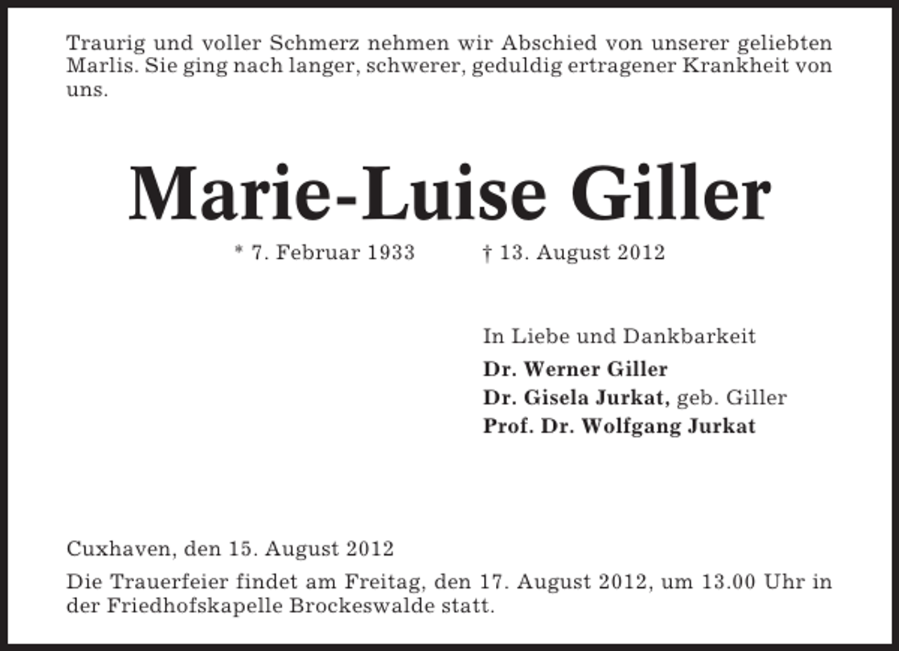 <p>Traurig und voller Schmerz nehmen wir Abschied von unserer geliebten<br />Marlis. Sie ging nach langer, schwerer, geduldig ertragener Krankheit von<br />uns.</p><p>Marie-Luise Giller<br />* 7. Februar 1933</p><p>† 13. August 2012</p><p>In Liebe und Dankbarkeit<br />Dr. Werner Giller<br />Dr. Gisela Jurkat, geb. Giller<br />Prof. Dr. Wolfgang Jurkat</p><p>Cuxhaven, den 15. August 2012<br />Die Trauerfeier findet am Freitag, den 17. August 2012, um 13.00 Uhr in<br />der Friedhofskapelle Brockeswalde statt.</p>
