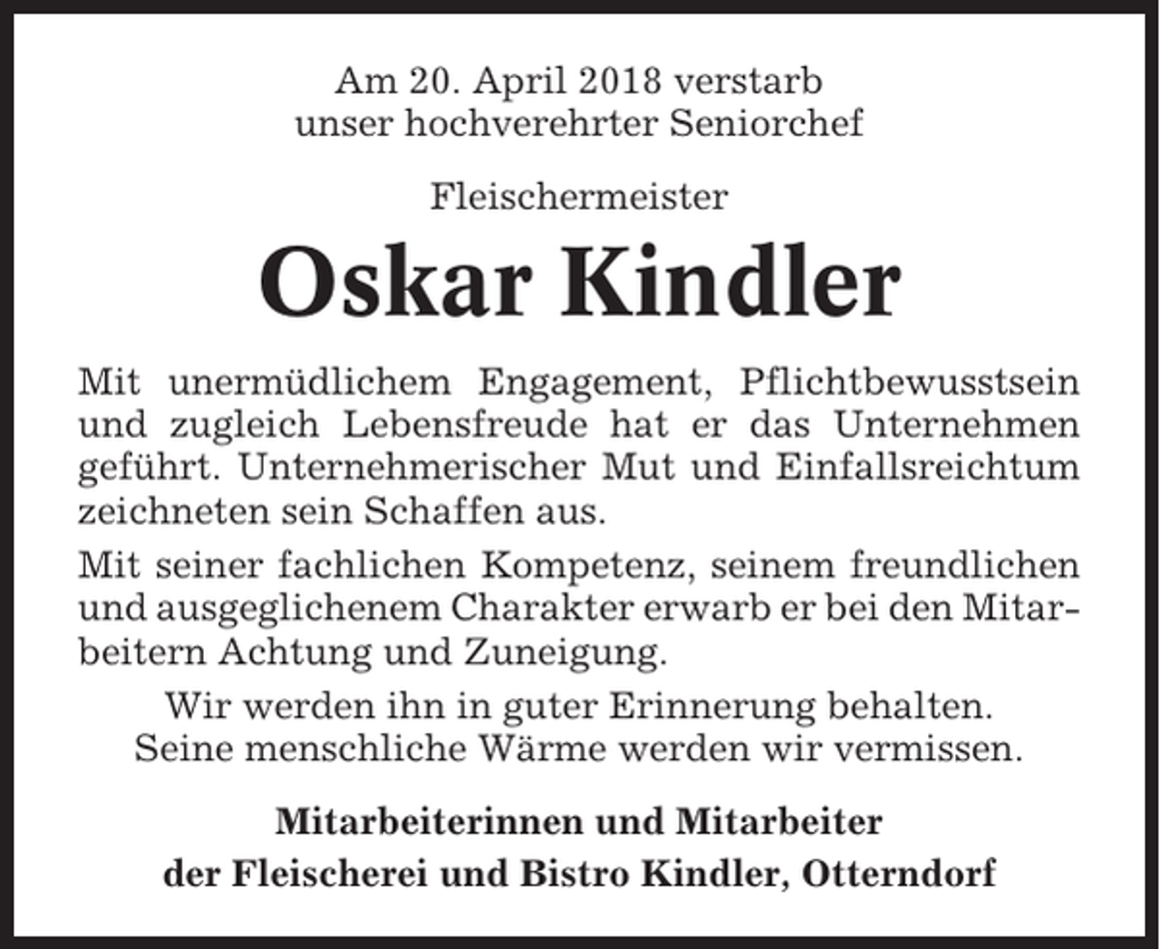 <p>Am 20. April 2018 verstarb<br />unser hochverehrter Seniorchef<br />Fleischermeister</p><p>Oskar Kindler<br />Mit unermüdlichem Engagement, Pflichtbewusstsein<br />und zugleich Lebensfreude hat er das Unternehmen<br />geführt. Unternehmerischer Mut und Einfallsreichtum<br />zeichneten sein Schaffen aus.<br />Mit seiner fachlichen Kompetenz, seinem freundlichen<br />und ausgeglichenem Charakter erwarb er bei den Mitarbeitern Achtung und Zuneigung.<br />Wir werden ihn in guter Erinnerung behalten.<br />Seine menschliche Wärme werden wir vermissen.<br />Mitarbeiterinnen und Mitarbeiter<br />der Fleischerei und Bistro Kindler, Otterndorf</p>