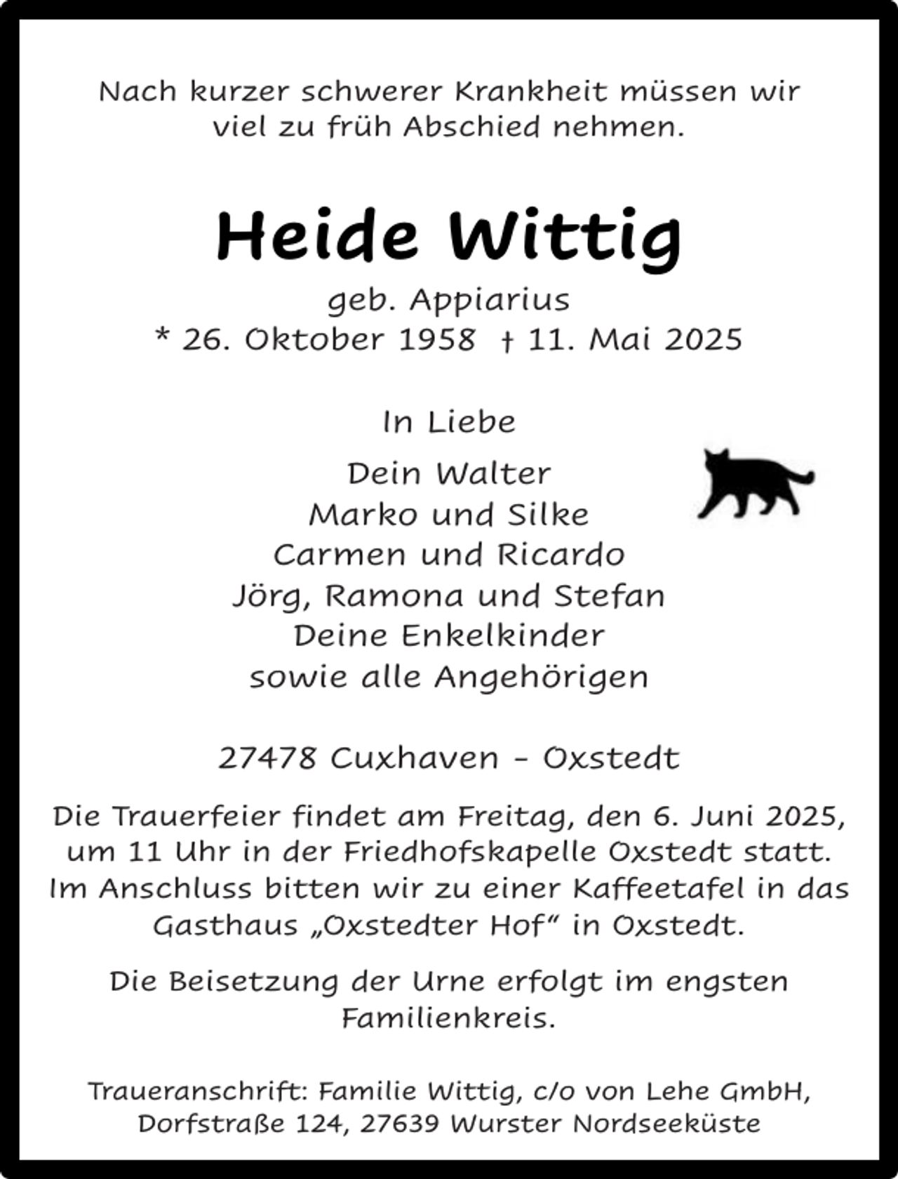 <p>Nach kurzer schwerer Krankheit müssen wir<br />viel zu früh Abschied nehmen.</p><p>Heide Wittig</p><p>geb. Appiarius<br />* 26. Oktober 1958 † 11. Mai 2025<br />In Liebe<br />Dein Walter<br />Marko und Silke<br />Carmen und Ricardo<br />Jörg, Ramona und Stefan<br />Deine Enkelkinder<br />sowie alle Angehörigen<br />27478 Cuxhaven - Oxstedt<br />Die Trauerfeier findet am Freitag, den 6. Juni 2025,<br />um 11 Uhr in der Friedhofskapelle Oxstedt statt.<br />Im Anschluss bitten wir zu einer Kaffeetafel in das<br />Gasthaus „Oxstedter Hof “ in Oxstedt.<br />Die Beisetzung der Urne erfolgt im engsten<br />Familienkreis.<br />Traueranschrift: Familie Wittig, c/o von Lehe GmbH,<br />Dorfstraße 124, 27639 Wurster Nordseeküste</p>