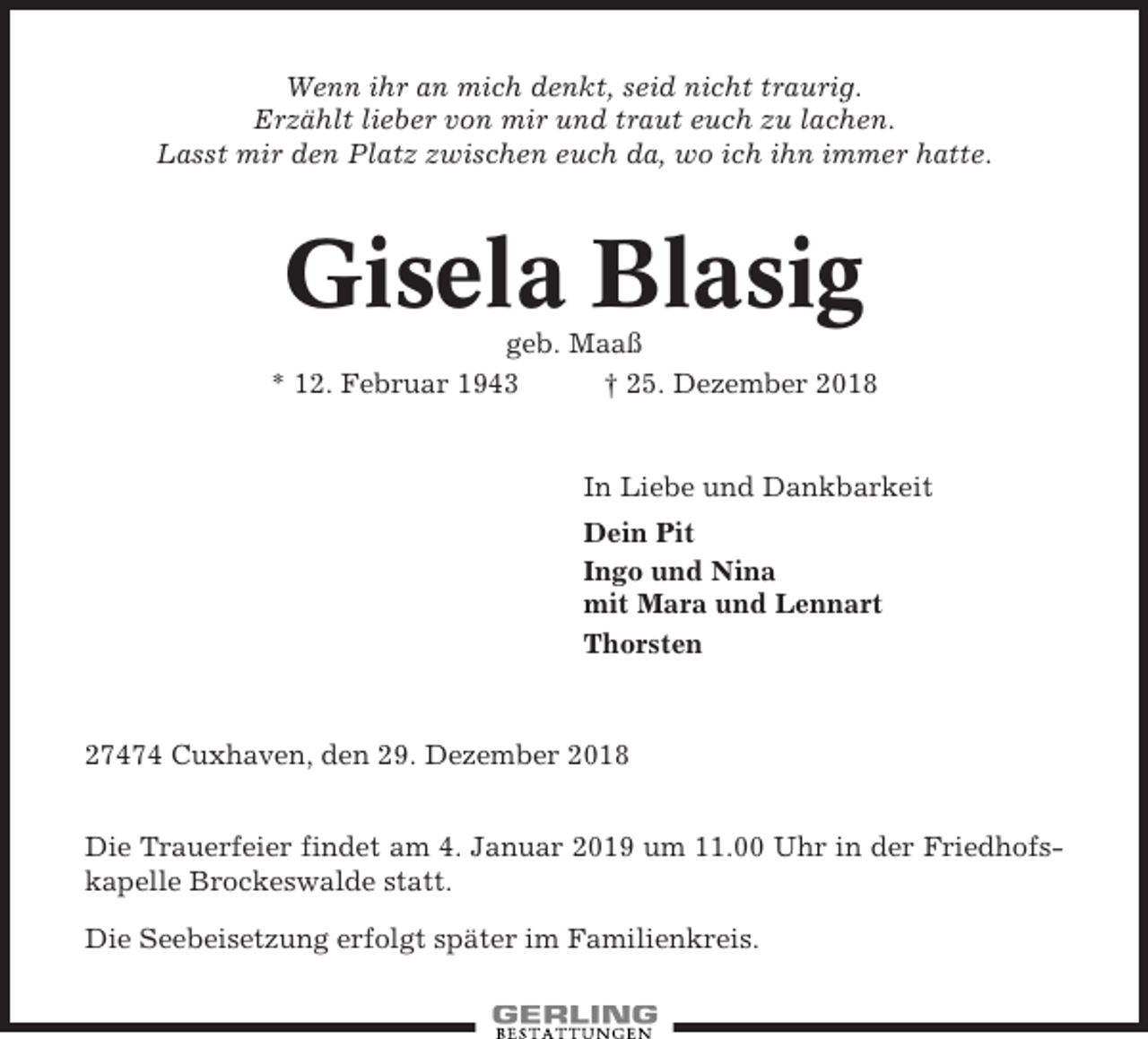 <p>Wenn ihr an mich denkt, seid nicht traurig.<br />Erzählt lieber von mir und traut euch zu lachen.<br />Lasst mir den Platz zwischen euch da, wo ich ihn immer hatte.</p><p>Gisela Blasig<br />geb. Maaß<br />* 12. Februar 1943<br />† 25. Dezember 2018</p><p>In Liebe und Dankbarkeit<br />Dein Pit<br />Ingo und Nina<br />mit Mara und Lennart<br />Thorsten</p><p>27474 Cuxhaven, den 29. Dezember 2018<br />Die Trauerfeier findet am 4. Januar 2019 um 11.00 Uhr in der Friedhofskapelle Brockeswalde statt.<br />Die Seebeisetzung erfolgt später im Familienkreis.</p>