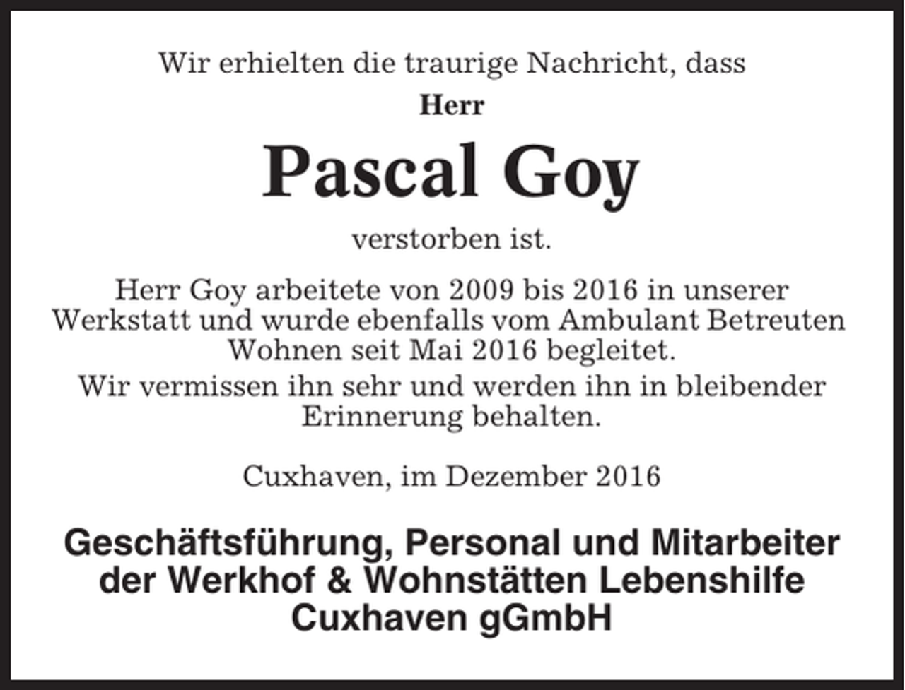 <p>Wir erhielten die traurige Nachricht, dass<br />Herr</p><p>Pascal Goy<br />verstorben ist.<br />Herr Goy arbeitete von 2009 bis 2016 in unserer<br />Werkstatt und wurde ebenfalls vom Ambulant Betreuten<br />Wohnen seit Mai 2016 begleitet.<br />Wir vermissen ihn sehr und werden ihn in bleibender<br />Erinnerung behalten.<br />Cuxhaven, im Dezember 2016</p><p>Geschäftsführung, Personal und Mitarbeiter<br />der Werkhof &amp; Wohnstätten Lebenshilfe<br />Cuxhaven gGmbH</p>
