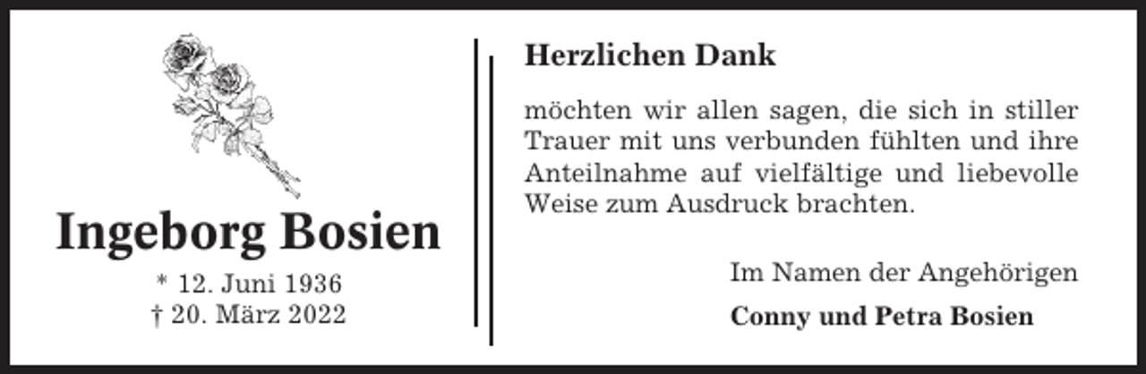 <p>Herzlichen Dank</p><p>Ingeborg Bosien<br />* 12. Juni 1936<br />† 20. März 2022</p><p>möchten wir allen sagen, die sich in stiller<br />Trauer mit uns verbunden fühlten und ihre<br />Anteilnahme auf vielfältige und liebevolle<br />Weise zum Ausdruck brachten.<br />Im Namen der Angehörigen<br />Conny und Petra Bosien</p>