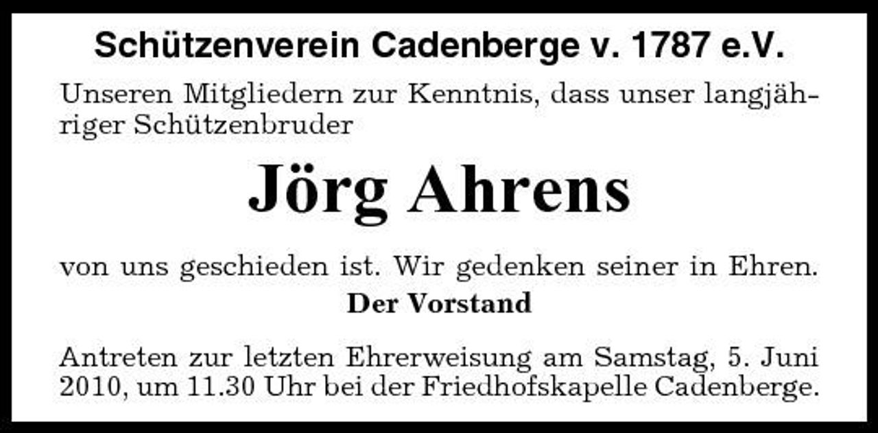 <p>Schützenverein Cadenberge v. 1787 e.V.<br />Unseren Mitgliedern zur Kenntnis, dass unser langjähriger Schützenbruder</p><p>Jörg Ahrens<br />von uns geschieden ist. Wir gedenken seiner in Ehren. Der Vorstand Antreten zur letzten Ehrerweisung am Samstag, 5. Juni 2010, um 11.30 Uhr bei der Friedhofskapelle Cadenberge.</p>