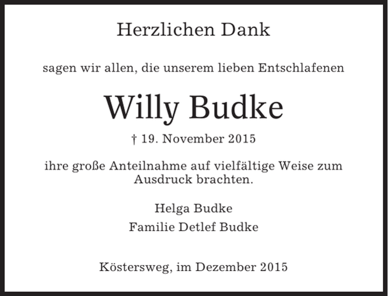 <p>Herzlichen Dank<br />sagen wir allen, die unserem lieben Entschlafenen</p><p>Willy Budke<br />† 19. November 2015<br />ihre große Anteilnahme auf vielfältige Weise zum<br />Ausdruck brachten.<br />Helga Budke<br />Familie Detlef Budke<br />Köstersweg, im Dezember 2015</p>